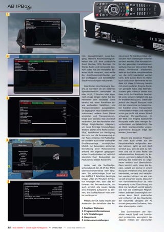 1




2                                                                              inkl. dazugehörigem Loop-Aus-         ceivers am TV-Gerät sichtbar, die-
                                                                               gang. Weitere Anschlussmöglich-       se kann nach vielfältigen Kriterien
                                                                               keiten wie z.B. eine zusätzliche      sortiert werden. Das Konzept hin-
                                                                               Scart Buchse, RCA Buchsen für         ter der gesamten Kanallistenver-
                                                                               Stereo Audio und Composite bzw.       waltung mag auf den ersten Blick
                                                                               YUV Video hat der Hersteller be-      etwas verwirrend erscheinen,
                                                                               wusst nicht integriert, man wollte    sieht es doch eine Hauptkanalliste
                                                                               die Anschlussmöglichkeiten auf        vor, die nicht bearbeitet werden
                                                                               die wichtigsten und beliebtesten      kann. Eine kurzer Blick ins Hand-
                                                                               Steckverbindungen reduzieren.         buch und schon dämmerte es mir,
                                                                                                                     dass ich diese Erfahrung bereits
                                                                                  Das Booten des Receivers dau-      mit einem anderen Enigma Recei-
                                                                               ert, je nachdem ob ein externes       ver gemacht habe. Das Betriebs-
                                                                               Speichermedium verbunden ist          system geht nämlich davon aus,
                                                                               oder nicht, 2 Minuten oder sogar      dass nicht die Kanalliste bearbei-
                                                                               noch etwas länger. Dafür hat der      tet wird, sondern lediglich die aus
3
                                                                               Hersteller sein neuestes Gerät        ihr erstellen Bouquets. Dabei darf
                                                                               bereits mit einer Kanalliste so-      jedoch der Begriff Bouquet nicht
                                                                               wie weltweiten Satelliten- und        mit den manchmal so bezeichne-
                                                                               Transponderdaten ausgestattet.        ten Kanälen eines Transponders
                                                                               Da tagtäglich neue Satelliten hin-    verwechselt werden und natürlich
                                                                               zukommen, andere ihren Dienst         schon gar nicht mit einem Strauß
                                                                               einstellen und Transponderein-        schwarzer Chrysanthemen. In
                                                                               träge sich sowieso fast stündlich     der Welt von Enigma bezeichnen
                                                                               verändern, hat der Hersteller viel-   Bouquets mehr oder weniger Fa-
                                                                               fältige Möglichkeiten integriert,     voritenlisten und tatsächlich: Das
                                                                               um neue Einträge hinzuzufügen.        ab Werk standardmäßig vorpro-
                                                                               Weiters stehen eine Reihe von Di-     grammierte Bouquet trägt den
                                                                               SEqC Protokollen zur Verfügung,       Namen „Favoriten“.
                                                                               die nicht nur die Ansteuerung ei-
                                                                               ner fixen Antenne mit Multischal-        Obwohl die einzelnen Program-
4                                                                              ter sondern auch einer drehbaren      me zwar auch direkt aus der
                                                                               Empfangsanlage       ermöglichen.     Hauptkanalliste aufgerufen wer-
                                                                               USALS zur besonders einfachen         den können, zahlt es sich doch
                                                                               Einrichtung einer Motorantenne        wirklich aus, sich die Zeit zu neh-
                                                                               anhand der eigenen geographi-         men und sie in eine Reihe von
                                                                               schen Standortdaten ist natürlich     selbsterstellten Bouquets zu ko-
                                                                               ebenfalls fixer Bestandteil der       pieren, wird doch dadurch die Be-
                                                                               Featureliste dieses Receivers.        dienung des Receivers so unge-
                                                                                                                     heuer einfach und übersichtlich.
                                                                                  Leider war die Suchlaufge-         Dazu kommt noch, dass die Ka-
                                                                               schwindigkeit der AB IP Box 55HD      näle, sobald sie einmal in einem
                                                                               überraschenderweise sehr lang-        Bouquet enthalten sind, dort auch
                                                                               sam. Ein vollständiger Scan auf       bearbeitet, sortiert und verscho-
                                                                               den ASTRA 2 Satelliten benötigte      ben werden können, so wie man
                                                                               knapp unter 25 Minuten! Erfreu-       es sich erwarten würde. Diese Art
5                                                                              lich hingegen war, dass das Ak-       von Kanallistenstruktur ist zwar
                                                                               tivieren der Netzwerksuche, um        langwierig in der Einrichtung, ein
                                                                               auch wirklich alle neuen Kanäle       Blick ins Handbuch verrät jedoch,
                                                                               eins Anbieters aufspüren zu kön-      wie man die vielfältigen Möglich-
                                                                               nen, die Suchlaufdauer nicht wei-     keiten jederzeit bestmöglich ein-
                                                                               ter verlängerte.                      setzen kann. Noch praktischer
                                                                                                                     und einfacher ist das Bearbeiten
                                                                                 Mittels der OK Taste macht der      der Kanalliste übrigens am PC
                                                                               Anwender die Kanalliste des Re-       mittels geeigneter Software, dazu
                                                                                                                     aber etwas später mehr.
                                                                               1. Suchlauf Optionen
                                                                               2. Programminformationen                 Das Durchstöbern der Kan-
                                                                               3. A/V Einstellungen                  alliste macht Spaß und funktio-
                                                                               4. Hauptmenü                          niert problemlos, wenngleich das
                                                                               5. Antenneneinstellungen              Zappen mittels der oben/unten



32 TELE-satellite — Global Digital TV Magazine — 04-05/201 — www.TELE-satellite.com
                                                         1
 