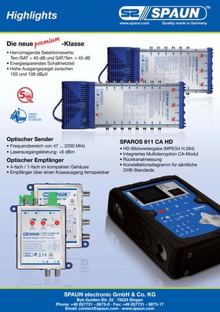 Highlights 2010
                                                         www.spaun.com         Quality made in Germany




Die neue                  -Klasse
• Hervorragende Selektionswerte:
  Terr./SAT > 40 dB und SAT/Terr. > 45 dB
• Energiesparendes Schaltnetzteil
• Hohe Ausgangspegel zwischen
  102 und 108 dBµV


         years
         warranty




Optischer Sender                                         SPAROS 611 CA HD
• Frequenzbereich von 47 ... 2200 MHz
                                                         • HD-Bildwiedergabe (MPEG4 H.264)
• Laserausgangsleistung: +6 dBm                          • Integriertes Multidecryption CA-Modul
Optischer Empfänger                                      • Rückkanalmessung
• 4-fach / 1-fach im kompakten Gehäuse                   • Konstellationsdiagramm für sämtliche
• Empfänger über einen Koaxausgang fernspeisbar            DVB-Standards




                            SPAUN electronic GmbH & Co. KG
                                  Byk-Gulden-Str. 22 · 78224 Singen
                        Phone: +49 (0)7731 - 8673-0 · Fax: +49 (0)7731 - 8673-17
                            Email: contact@spaun.com · www.spaun.com
 