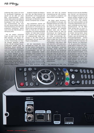 großartige Idee, lassen sich doch        Zusätzlich besteht die Möglich-       können und dank der direkten         Receiver ist auch bei der AB IPBox
so top-aktuelle Ergebnisse von         keit über das Web-Interface die         Unterstützung der LAN Funktion,      das Erlernen und Kennenlernen
überall auf der Welt auf einen         aktuelle Bild- und Tonausgabe des       ist er praktisch zu bedienen und     aller verfügbaren Funktionen eine
Blick zusammenfassen. Leider           Receivers sowie aufgezeichnete          sollte wirklich erste Wahl sein.     weitaus größere Aufgabe als bei
fehlten dabei jedoch die englische     Sendungen via Netzwerk oder In-                                              anderen Geräten. Dafür ist dann
Premier League und die deutsche        ternet zu streamen bzw. zu laden.          Der Editor weckt Erinnerun-       der Lohn auch umso schöner,
Bundesliga in der Liste. In die-                                               gen an DVBEdit für die gute, alte    denn die Funktionsvielfalt und die
sem Zusammenhang hat mich                 Sind Aufnahmen erstmal auf           DVB2000 Software der D-Box und       vorhanden Möglichkeiten sind un-
ein klein wenig erstaunt, dass die     den PC übertragen worden, so lie-       so fühlte ich mich beim Verwen-      gleich vielfältiger als beim Durch-
Internetverbindung der Box zwar        gen sie dort im .ts Format vor und      den sofort wie zu Hause. Er kann     schnittsreceiver. Die AB IPBox
problemlos funktioniert, jedoch        können nach einiger Vorarbeit mit       sogar Kanallisten der DVB2000        55HD verfügt über nur einen Tu-
noch immer kein Web Browser zur        Hilfe von Tools wie z.B. TSRemux        Software laden, was ein direk-       ner, keine interne Festplatte und
Verfügung steht.                       angesehen und weiterverarbeitet         ter Hinweis darauf ist, dass der     weniger Anschlussmöglichkeiten
                                       werden. Ich habe diese Funktion         Stammbaum der Enigma2 Soft-          als andere Set-top-Boxen dieser
   Das bei weitem nützlichste          unter anderem dazu verwendet,           ware direkt bis zu den Anfängen      Art - dies wäre aber nur dann ein
Plug-in ist aber immer noch das        um aufgezeichnete Radio Sen-            der D-Box zurückverfolgt wer-        Problem, wenn die fehlenden Ver-
Web Interface, mit dessen Hil-         dungen in das MP3 Format zu             den kann. Dem wahren Sat-Freak       bindungsmöglichkeiten       wirklich
fe die Funktionen des Receivers        konvertieren und auf einen MP3          treibt es dabei fast Tränen in die   unbedingt erforderlich wären. So
und die Timereinträge via Inter-       Player zu überspielen.                  Augen, wenn er die alten Formate     gesehen erhält der Anwender mit
net Browser gesteuert werden                                                   wie DVB2000‘s .DVB, Nokia‘s .N98     diesem Receiver die Möglichkeit,
können. Mit der richtigen Router-         Auf der Internetseite www.           oder SatcoDX‘s .SDX wiedersieht,     z.B. die gewünschte Festplatten-
konfiguration besteht sogar die        satupdate.net finden sich noch          zumal diese alle, neben ihren mo-    größe selbst zu wählen bzw. über-
Möglichkeit, darauf weltweit via       ein paar weitere Zusatzprogram-         dernen Nachfolgern, problemlos       haupt keine zu verbauen, falls er
Internetverbindung zuzugreifen,        me für den Receiver, ebenso wie         importiert werden können. Die        dies möchte. In jedem Fall aber
somit ist es natürlich besonders       Firmwareupdates und ein mit             kurze Mühe für die Herstellung       bleibt die unglaubliche Vielfältig-
erfreulich, dass das Web Inter-        Features vollgepackter Kanalli-         einer LAN Verbindung ist den Auf-    keit von Enigma2 bestehen, somit
face mittels Passwort vor un-          steneditor. Dieser arbeitet mit ei-     wand also mehr als wert und im       ist der Receiver ideal für alle jene
berechtigtem Zugriff geschützt         ner Vielzahl verschiedener Linux        Vergleich zu den Kopfschmerzen,      Endverbraucher geeignet, die auf
werden kann. Somit ist es prak-        Receiver zusammen, so dass er           an die ich mich noch bei RS232       ihren Kontostand achten oder
tisch ausgeschlossen, dass sich        sich an eine ziemlich große Com-        oder SCSI Verbindungen in der        einfach mal mit Linux experimen-
jemand Fremder einloggt und z.B.       munity von Anwendern richtet.           Vergangenheit erinnern kann,         tieren möchten, ohne die Zusatz-
gerade jenen Timereintrag einer        Da die für andere Receiver erstel-      völlig harmlos.                      kosten für zwei Tuner und eine
Sendung löscht, die Sie abends         len Bouquetlisten auch für die AB                                            interne Festplatte in Kauf nehmen
gemütlich sehen wollten.               IPBox 55HD verwendet werden               Wie eigentlich bei allen Linux     zu müssen.




38 TELE-satellite — Global Digital TV Magazine — 04-05/201 — www.TELE-satellite.com
                                                         1
 