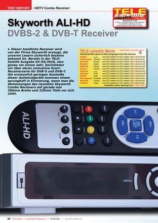 TEST REPORT                   HDTV Combo Receiver




Skyworth ALI-HD
                                                                                                                                                      04-05/201
                                                                                                                                                              1
                                                                                                                                    Skyworth ALI-HD
                                                                                                                          Einfach zu bedienender Combo-Receiver
                                                                                                                               im schlanken Gehäuse und mit
                                                                                                                            hervorragender Blind-Scan Funktion.




DVBS-2 & DVB-T Receiver
•	 Dieser	handliche	Receiver	wird	
von	der	Firma	Skyworth	erzeugt,	die	                                            TELE-satellite World                            www.TELE-satellite.com/...
                                                                                Download this report in other languages from the Internet:
unseren	Lesern	sicherlich	bestens	                                              Arabic       ‫العربية‬     www.TELE-satellite.com/TELE-satellite-1105/ara/skyworth.pdf
bekannt	ist.	Bereits	in	der	TELE-                                               Indonesian   Indonesia   www.TELE-satellite.com/TELE-satellite-1105/bid/skyworth.pdf
Satellit	Ausgabe	04-05/2010,	also	                                              German       Deutsch     www.TELE-satellite.com/TELE-satellite-1105/deu/skyworth.pdf
                                                                                English      English     www.TELE-satellite.com/TELE-satellite-1105/eng/skyworth.pdf
genau	vor	einem	Jahr,	berichteten	                                              Spanish      Español     www.TELE-satellite.com/TELE-satellite-1105/esp/skyworth.pdf
wir	über	deren	innovative	Scart-                                                French       Français    www.TELE-satellite.com/TELE-satellite-1105/fra/skyworth.pdf
Receiverserie	für	DVB-S	und	DVB-T.	                                             Hebrew       ‫עברית‬       www.TELE-satellite.com/TELE-satellite-1105/heb/skyworth.pdf
                                                                                Chinese      中文          www.TELE-satellite.com/TELE-satellite-1105/man/skyworth.pdf
Die	erstaunlich	geringen	Ausmaße	                                               Polish       Polski      www.TELE-satellite.com/TELE-satellite-1105/pol/skyworth.pdf
dieser	Aufsteckgeräte	kommen	einem	                                             Portuguese   Português   www.TELE-satellite.com/TELE-satellite-1105/por/skyworth.pdf
sprunghaft	in	Erinnerung,	wenn	man	die	                                         Russian	     Русский		   www.TELE-satellite.com/TELE-satellite-1105/rus/skyworth.pdf
                                                                                Turkish      Türkçe      www.TELE-satellite.com/TELE-satellite-1105/tur/skyworth.pdf
Abmessungen	des	neuesten	Skyworth	                                                                         Available online starting from 1 April 2011
Combo	Receivers	mit	gerade	mal	
260mm	Breite	und	210mm	Tiefe	vor	sich	
sieht.




40 TELE-satellite — Global Digital TV Magazine — 04-05/201 — www.TELE-satellite.com
                                                         1
 