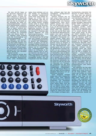 Mit dem ALI-HD haben es         neben ihnen befinden sich ein      ben, umfassen aber fast alle           Suchlaufseitig unterstützt der
die Skyworth Ingenieure ge-        LED Display zur Darstellung        verfügbaren     Konfigurationen        Receiver im DVB-T Modus ei-
schafft, einen DVB-S2 und          der aktuellen Kanalnummer          inkl. des C-Band.                      nen Scan über das gesamte
DVB-T Receiver in einem Ge-        sowie hinter einer Klappe ver-        Ziemlich erstaunt war ich           Frequenzband oder man gibt
rät zu kombinieren. Obwohl die     borgen ein CI-Slot und ein         nach einem ersten Druck auf            eine individuelle Frequenz an.
Set-top-Box mit 40mm relativ       USB Anschluss, über den ex-        die Scan-Taste, denn der Kanal-           Am Teststandort waren zwei
hoch ist, hat der Hersteller an    terne Speichermedien verbun-       suchlauf wurde vom Receiver            DVB-T und ein DVB-T2 Trans-
der Rückseite die vielen An-       den werden können. Erwähnt         ausgesprochen rasch durch-             ponder verfügbar. Während die
schlussmöglichkeiten ziemlich      werden sollte an dieser Stelle     geführt. Gerade mal 3 Minu-            beiden DVB-T Frequenzen in
dicht nebeneinander unterbrin-     unbedingt, dass die Stromver-      ten und 20 Sekunden benötig-           27 Sekunden eingelesen und
gen müssen, um ausreichend         sorgung des Geräts auf eine        te er, um 96 Transponder der           verarbeitet wurden, schien
Platz zu haben. Konkret han-       Spannung zwischen 175 und          ASTRA2 Satelliten einzulesen.          der DVB-T2 Transponder über-
delt es sich dabei um je einen     240 Volt ausgelegt ist, so dass    Etwas mehr Zeit genehmig-              haupt nicht auf. Generell hatte
HDMI und Scart Anschluss,          der Receiver in Amerika oder       te sich der ALI-HD beim Scan           ich im ersten Moment über-
RCA Buchsen für Composite          anderen Regionen mit 110V          mit aktivierter Netzwerksuche,         haupt etwas Sorge, ob denn
Video und Stereo Audio, ei-        Spannungsversorgung        nicht   jedoch wird damit sicherge-            der DVB-T Empfang hier in
nen digitalen Audio Ausgang        verwendet werden kann.             stellt, dass auch wirklich alle        England funktionieren würde,
sowie die Tunereingänge und           Der Skyworth ALI-HD verfügt     verfügbaren Transponder ein-           denn der Receiver greift auf
Durchschleifausgänge         für   über eine Vielzahl verschiede-     gelesen werden, selbst wenn            die einzulesenden Frequenz-
den Satelliten- und terrestri-     ner Einstellungsmöglichkeiten      diese nicht in der Datenbank           bereiche anhand einer Länder-
schen Empfang. Der UHF Aus-        im Bereich der Empfangsan-         des Receivers enthalten sind.          auswahl zu, die lediglich die
gang dient dabei lediglich zum     tennen, so stehen z.B. die not-    Konkret waren es übrigens 6            Tschechische Republik, Brasi-
Durchschleifen des Signals, ein    wendigen DiSEqC Protokolle für     Minuten und 50 Sekunden, die           lien, Frankreich, Deutschland,
RF Modulator ist nicht vorhan-     fixe Antennen mit Multischalter    für die Netzwerksuche not-             Polen, Italien, Russland und
den. Damit ein Softwareupgra-      ebenso wie für motorgesteu-        wendig waren. Hat uns schon            Schweden umfasst. Glückli-
de durchgeführt werden kann        erte Empfangsanlagen über          der gewöhnliche Suchlauf fas-          cherweise waren alle meine
sind auch noch eine LAN sowie      USALS zur Verfügung. 41 Sa-        ziniert, so war unsere Freude          Befürchtungen unbegründet,
RS232 Buchse vom Hersteller        telliten weltweit sind im inter-   fast schon überschwänglich als         denn die hier in England ver-
integriert worden.                 nen Speicher des Receivers ab      wir feststellten, dass ein Blind-      fügbaren      Frequenzbereiche
   Die Frontpartie verfügt über    Werk vorprogrammiert, weite-       Scan Suchlauf auf dem ASTRA2           wurden problemlos erfasst.
mehrere Tasten zur Steuerung       re Einträge können problemlos      alle 96 Transponder in gerade          Außerdem besteht immer noch
der wichtigsten Receiverfunk-      hinzugefügt werden. Die LOF        mal 2 Minuten und 54 Sekun-            die Möglichkeit, das Internet zu
tionen ohne Fernbedienung,         Frequenzen sind fest vorgege-      den in den Kanallistenspeicher         Rate zu ziehen und die länder-
                                                                      des Receivers beförderte. So-          spezifischen Frequenzbereiche
                                                                      mit waren für den ALI-HD bloß          manuell einzugeben, falls ge-
                                                                      1.8 Sekunden pro Transpon-             rade Ihr Land nicht in der vor-
                                                                      der notwendig und das ohne             programmierten Liste enthal-
                                                                      Zuhilfenahme       irgendwelcher       ten sein sollte.
                                                                      vorgefertigter Transponderli-             Wie eigentlich bei fast allen
                                                                      sten. Der Blind-Scan Modus ist         Receivern üblich wird die Ka-
                                                                      also auf jeden Fall eine absolut       nalliste durch einen Druck auf
                                                                      gangbare Alternative zum ge-           die OK Taste geöffnet. Dabei
                                                                      wöhnlichen Suchlauf!                   macht das Scrollen so richtig
                                                                         Unser Testgerät verfügte            Spaß, da sie ziemlich rasch
                                                                      zudem über einen integrierten          reagiert. Auch Page Up und
                                                                      DVB-T Tuner, doch während              Page Down Tasten sind vor-
                                                                      der DVB-S Tuner auch DVB-S2            handen und erleichtern die
                                                                      empfangen und verarbeiten              Navigation. Mit Hilfe der links/
                                                                      konnte, war dies im terrestri-         rechts Tasten kann die Liste
                                                                      schen Modus leider nicht der           zusätzlich sortiert und nach
                                                                      Fall. In diesem kann der ALI-          Satelliten geordnet werden,
                                                                      HD mit DVB-T2 nichts anfan-            wobei jeder Satellit durch ei-
                                                                      gen, so dass HD-Empfang über           nen Druck auf die links/rechts
                                                                      die terrestrische Antenne nicht        Taste einzeln dargestellt wird,
                                                                      möglich ist, selbst wenn dieser        ebenso wie die Anzeige auf
                                                                      in Ihrer Region verfügbar wäre.        die terrestrischen Sender be-




                                                                                                                                   0.5




                                                              www.TELE-satellite.com — 04-05/201 —
                                                                                               1     TELE-satellite — Global Digital TV Magazine   41
 