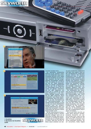 1




2                                                                              schränkt werden kann.               se auch problemlos umbenannt
                                                                                  Ein besonders praktisches        und über eine eigene Taste an
                                                                               Feature ist die „Suchen“ Funk-      der Fernbedienung aufgerufen
                                                                               tion, die mittels der roten Funk-   werden können. Da einzelne
                                                                               tionstaste aktiviert wird. Dabei    Programme auch in mehreren
                                                                               wird die Kanalliste auf jene Ka-    Favoritenlisten enthalten sein
                                                                               näle reduziert, die den einge-      können, ist das System äußerst
                                                                               gebenen Buchstaben entspre-         flexibel und praktisch. Zudem
                                                                               chen. So würde z.B. ein Druck       sind die Bearbeitungsmöglich-
                                                                               auf die „B“ Taste bedeuten,         keiten der Kanalliste umfang-
                                                                               dass nur Sender eingeblendet        reich ausgefallen, so können
                                                                               werden die mit B beginnen,          die Einträge umbenannt, be-
                                                                               ein nochmaliger Druck auf „B“       arbeitet, gesperrt oder zum
                                                                               würde auf Sender reduzieren         Überspringen markiert werden.
                                                                               die mit „BB“ beginnen, ein             Die Bildqualität des Recei-
                                                                               Druck auf „C“ würde nur noch        vers ist bei höherwertigen Si-
                                                                               jene Programme in der Kan-          gnalverbindungen in Ordnung,
                                                                               alliste sichtbar werden lassen      die Videoausgabe über Scart
3                                                                              die mit „BBC“ beginnen. Noch        war hingegen zuerst sehr un-
                                                                               praktischer wäre diese Funkti-      scharf und besserte sich erst
                                                                               on allerdings, wenn die Ziffern-    nach dem Umschalten in den
                                                                               tasten an der Fernbedienung         RGB Modus. Generell empfand
                                                                               zur Buchstabeneingabe ver-          ich die Bildausgabe des Recei-
                                                                               wendet werden könnten, so wie       vers auf den ersten Blick als
                                                                               wir das von einem Mobiltelefon      etwas langweilig, nach einigem
                                                                               gewohnt sind. Die entspre-          Probieren mit den Einstellun-
                                                                               chende Beschriftung wäre auf        gen für Farbe, Helligkeit und
                                                                               jeden Fall vorhanden, trotzdem      Kontrast im Einstellungsmenü
                                                                               unterstützt der Receiver dieses     war das Ausgabesignal jedoch
                                                                               Feature leider nicht.               gleich viel besser.
                                                                                  Da der neue Skyworth Recei-         Da es sich beim ALI-HD um
                                                                               ver tausende Kanäle in seinem       einen HDTV Receiver handelt,
                                                                               Speicher ablegen kann ist es        erwartet Skyworth von sei-
                                                                               besonders wichtig, dass Favori-     nen Kunden auch, dass sie das
                                                                               tenlisten zur Verfügung stehen.     Gerät via HDMI Anschluss mit
1. Kanalliste                                                                  Deshalb hat es uns sehr gefreut     dem TV-Gerät verbinden. Dies
3. Bearbeiten der Kanalliste                                                   zu sehen, dass der ALI-HD 32        wurde besonders deutlich, als
                                                                               Stück davon anbietet und die-       wir versuchten, Dolby Digital
3.EPG


42 TELE-satellite — Global Digital TV Magazine — 04-05/201 — www.TELE-satellite.com
                                                         1
 