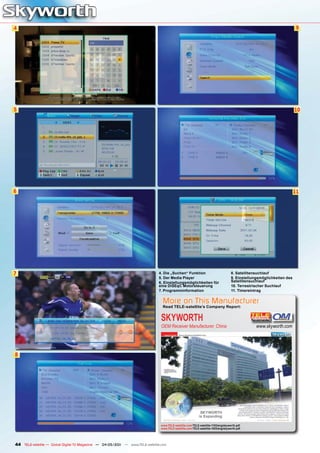 4                                                                                                                                                                       9




5                                                                                                                                                                      10




6                                                                                                                                                                      11




7                                                                             4. Die „Suchen“ Funktion                              8. Satellitensuchlauf
                                                                              5. Der Media Player                                   9. Einstellungsmöglichkeiten des
                                                                              6. Einstellungsmöglichkeiten für                      Satellitensuchlauf
                                                                              eine DiSEqC Motorsteuerung                            10. Terrestrischer Suchlauf
                                                                              7. Programminformation                                11. Timereintrag


                                                                                 More on This Manufacturer
                                                                                 Read TELE-satellite’s Company Report:


                                                                                SKYWORTH
                                                                                OEM Receiver Manufacturer, China                                 www.skyworth.com




8




                                                                                www.TELE-satellite.com/TELE-satellite-1103/eng/skyworth.pdf
                                                                                www.TELE-satellite.com/TELE-satellite-1003/eng/skyworth.pdf




44 TELE-satellite — Global Digital TV Magazine — 04-05/201 — www.TELE-satellite.com
                                                         1
 