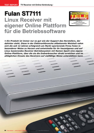 TEST REPORT                   TV Receiver mit Online-Verbindung




Fulan ST7111
Linux Receiver mit                                                                             Fulan ST7111
                                                                                                           04-05/201

                                                                                           Exzellent ausgearbeitete
                                                                                                                   1




eigener Online Plattform
                                                                                      Betriebssoftware mit eingebautem
                                                                                               Kundenservice




für die Betriebssoftware
•	Ein	Produkt	ist	immer	nur	so	gut	wie	der	Support	des	Herstellers,	der	
dahinter	steht.	Diese	in	der	Elektronikbranche	altbekannte	Weisheit	nahm	
sich	die	seit	12	Jahren	erfolgreich	am	Markt	operierende	Firma	Fulan	in	
besonderer	Weise	zu	Herzen	und	entwickelte	für	ihr	hauseigenes	und	auf	
Linux	basierendes	Receiver	Betriebssystem	mit	Namen	Spark	eine	eigene	
Online-Plattform,	über	die	sie	die	Endverbraucher	direkt	erreichen	und	im	
alltäglichen	Einsatz	des	Receivers	auf	vielfältige	Weise	unterstützen	kann.	




50 TELE-satellite — Global Digital TV Magazine — 04-05/201 — www.TELE-satellite.com
                                                         1
 