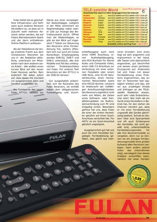 TELE-satellite World                           www.TELE-satellite.com/...
                                                                  Download this report in other languages from the Internet:
                                                                  Arabic         ‫العربية‬     www.TELE-satellite.com/TELE-satellite-1105/ara/fulan.pdf
                                                                  Indonesian     Indonesia   www.TELE-satellite.com/TELE-satellite-1105/bid/fulan.pdf
  Fulan bietet die so geschaf-   Gänze aus einer verspiegel-      German         Deutsch     www.TELE-satellite.com/TELE-satellite-1105/deu/fulan.pdf
fene Infrastruktur und Soft-     ten Abdeckklappe. Lediglich      English        English     www.TELE-satellite.com/TELE-satellite-1105/eng/fulan.pdf
                                                                  Spanish        Español     www.TELE-satellite.com/TELE-satellite-1105/esp/fulan.pdf
ware auch anderen Receiver       in der Mitte schimmert ein
                                                                  French         Français    www.TELE-satellite.com/TELE-satellite-1105/fra/fulan.pdf
Herstellern an, so dass wir in   Segmentdisplay nebst zwei-       Hebrew         ‫עברית‬       www.TELE-satellite.com/TELE-satellite-1105/heb/fulan.pdf
Zukunft wohl mehrere Re-         er LED zur Anzeige des Be-       Chinese        中文          www.TELE-satellite.com/TELE-satellite-1105/man/fulan.pdf
ceiver sehen werden, die auf     triebszustand durch. Öffnet      Polish         Polski      www.TELE-satellite.com/TELE-satellite-1105/pol/fulan.pdf
Fulans Betriebssystem Spark      man die Abdeckklappe, so         Portuguese     Português   www.TELE-satellite.com/TELE-satellite-1105/por/fulan.pdf
                                                                  Russian	       Русский		   www.TELE-satellite.com/TELE-satellite-1105/rus/fulan.pdf
und der darin enthaltenen        gibt sie den Blick auf insge-
                                                                  Turkish        Türkçe      www.TELE-satellite.com/TELE-satellite-1105/tur/fulan.pdf
Online-Plattform aufbauen.       samt 7 Tasten zur Steuerung                                 Available online starting from 1 April 2011
                                 des Receivers ohne Fernbe-
  Als der Paketdienst die lan-   dienung frei, weiters offen-
ge ersehnte Fracht aus dem       bart sich nun auch ein Conax    schleifausgang auch noch                 reren Gründen: Zum einen
chinesischen Shenzhen bei        Kartenleser. Empfangsseitig     einen HDMI Anschluss, ei-                liegt sie sehr angenehm und
uns in der Redaktion ablie-      werden DVB-S2, DVB-T und        nen      Audiodigitalausgang,            ergonomisch in der Hand,
ferte, unterbrach ein Mitar-     DVB-C unterstützt, alle drei    drei RCA Buchsen für Stereo              alle Tasten sind übersichtlich
beiter nach dem anderen sei-     Modelle sind Teil des umfang-   Audio und Composite Video,               angeordnet, gut beschriftet
ne Arbeit - alle wollten einen   reichen     Produktportfolios   einen USB 2.0 Anschluss zur              und weisen einen perfekten
kurzen Blick auf den neuen       von Fulan. Für unseren Test     Verbindung mit einer exter-              Druckpunkt auf. Anderseits
Fulan Receiver werfen. Rein      benutzten wir den ST7111 in     nen Festplatte oder einem                hat sich Fulan mit dieser
äußerlich fiel dabei sofort      der DVB-S2 Version.             USB Stick, eine RJ-45 Netz-              Fernbedienung eines Prob-
auf, dass dieser mit 22x16x4                                     werkbuchse, einen mecha-                 lems angenommen, das wir
cm ausgesprochen klein und          Gut ausgestattet präsen-     nischen Netzschalter sowie               hier im Testcenter fast tag-
handlich ausgefallen ist.        tiert sich die Rückseite des    eine RS232 Buchse. Letztere              täglich erleben und das, wie
                                 Fulan Receivers, sie enthält    ist Anbetracht der vielfälti-            wir aus unzähligen Emails
  Die Frontpartie des neuen      neben dem obligatorischen       gen Anschlussmöglichkeiten               und Anfragen an die TELE-
Fulan ST7111 besteht zur         Tunereingang und Durch-         des Receivers eigentlich nicht           satellit Redaktion wissen,
                                                                 mehr von Nöten, die Zeiten               auch sehr viele Endverbrau-
                                                                 eines Software- oder Kan-                cher stört: Wer mehr als ein
                                                                 allistenupdates via Nullmo-              Gerät eines Herstellers in Be-
                                                                 demverbindung zum PC sind                trieb hat, für den stehen die
                                                                 endgültig vorbei. Besonders              Chancen ziemlich gut, dass
                                                                 gefreut hat uns, dass Fulan              er mit einer Fernbedienung
                                                                 als einer der ersten Herstel-            ungewollt alle Geräte gleich-
                                                                 ler gänzlich auf einen Scart-            zeitig bedient. Schuld an die-
                                                                 Anschluss verzichtet hat. Für            sem Übel sind Sparsamkeit
                                                                 HDTV ist ein Scart-Anschluß              und oft auch Schlamperei
                                                                 gänzlich ungeeignet.                     der Hersteller, die nicht ge-
                                                                                                          willt sind, unterschiedliche
                                                                   Ausgesprochen gut hat uns              Fernbedienungscodes        für
                                                                 auch die vom Hersteller bei-             alle ihre Receivermodelle zu
                                                                 gelegte Fernbedienung ge-                vergeben, denn nur so kön-
                                                                 fallen, dies gleich aus meh-             nen sie ein einziges Fernbe-
                                                                                                          dienungsmodell ohne großen
                                                                                                          Aufwand allen Receivern bei-
                                                                                                          legen. Ganz anders jedoch
                                                                                                          Fulan: das Unternehmen
                                                                                                          zeigt, wie elegant man dieses
                                                                                                          Problem umschiffen kann,
                                                                                                          nämlich mit einer Fernbe-




                                                                                                                                 0.55




                                                         www.TELE-satellite.com — 04-05/201 —
                                                                                          1      TELE-satellite — Global Digital TV Magazine      51
 