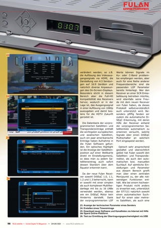 23




                                                                               verändert werden, so z.B.          Werte können Signale im
                                                                               die Auflösung des Videoaus-        Ku- oder C-Band problem-
                                                                               gangssignals via HDMI, die         los empfangen werden, aber
                                                                               Darstellung von 4:3 Sendun-        auch für eine Reihe anderer
                                                                               gen auf 16:9 Geräten und           Frequenzbereiche sind die
                                                                               natürlich diverse Anpassun-        passenden LOF Parameter
                                                                               gen des On-Screen-Displays.        bereits hinterlegt. Wer den
                                                                               Besonders sticht in diesem         Receiver an einer SCR Einka-
24                                                                             Bereich aber die Full-HD           bellösung betreiben möchte,
                                                                               Kompatibilität des Receivers       wird ebenfalls seine Freu-
                                                                               hervor, wodurch er in der          de mit dem neuen Receiver
                                                                               Lage ist, das Ausgangssignal       von Fulan haben, da dieses
                                                                               in einer Auflösung von 1080p       Protokoll selbstverständlich
                                                                               auszugeben und damit bes-          auch unterstützt wird. Be-
                                                                               tens für die HDTV Zukunft          sonders pfiffig fanden wir
                                                                               gerüstet ist.                      zudem die automatische Di-
                                                                                                                  SEqC Erkennung, mit deren
                                                                                  Die Datenbank der vorpro-       Hilfe der Receiver anhand
                                                                               grammierten Satelliten- und        der vorprogrammierten Sa-
                                                                               Transpondereinträge enthält        tellitenliste automatisch zu
                                                                               die wichtigsten europäischen       erkennen versucht, welche
                                                                               und asiatischen Satelliten,        Signale über einen DiSEqC
25                                                                             auch ein paar amerikanische        Multischalter an welchem
                                                                               Einträge haben Aufnahme in         Port eingespeist werden.
                                                                               die Fulan Software gefun-
                                                                               den. Ein optisches Highlight          Optisch sehr ansprechend
                                                                               ist die Anzeige der Satelliten-    gestaltet und übersichtlich
                                                                               position auf einer Weltkarte       gelöst hat Fulan sowohl den
                                                                               direkt im Einstellungsmenü,        Satelliten- und Transponde-
                                                                               so dass man zu jedem Sa-           reditor, als auch den auto-
                                                                               telliteneintrag auch sofort        matischen bzw. manuellen
                                                                               dessen Standort über dem           Suchlauf. Auf sämtliche Ein-
                                                                               Äquator erkennen kann.             stellungen und Parameter
                                                                                                                  aus diesem Bereich greift
                                                                                 Da der neue Fulan Recei-         man über einen zentralen
                                                                               ver sowohl DiSEqC 1.0, 1.1,        Menüpunkt zu, der alle not-
26                                                                             1.2 und 1.3 beherrscht, kann       wendigen Funktionen ent-
                                                                               er sowohl mit einer simplen        hält. Wie bei einem hochwer-
                                                                               als auch komplexen Multifee-       tigen Produkt nicht anders
                                                                               danlage mit bis zu 16 LNBs         zu erwarten war, unterstützt
                                                                               verwendet werden, ebenso           der ST7111 natürlich sowohl
                                                                               wie ein DiSEqC Motor kein          einen automatischen Such-
                                                                               Hindernis darstellt. Dank          lauf für einen oder mehre-
                                                                               der vorprogrammierten LOF          re Satelliten, als auch eine

                                                                               23. Anzeige der technischen Parameter eines Senders
                                                                               24. Erstellen eines Timereintrags
                                                                               25. Download neuer Software und Kanallisten via Internet mit Hilfe
                                                                               der Spark Online-Plattform
                                                                               26. Test zur Ermittlung der Übertragungsgeschwindigkeit via USB


 56 TELE-satellite — Global Digital TV Magazine — 04-05/201 — www.TELE-satellite.com
                                                          1
 