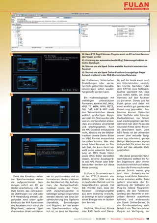 32




33                                                              32. Dank FTP Zugriff können Plug-ins auch via PC auf den Receiver
                                                                übertragen werden
                                                                33. Erklärung der automatischen DiSEqC Erkennungsfunktion im
                                                                Online Handbuch
                                                                34. Die von uns via Spark Online erstellte Nachricht erscheint am
                                                                Receiver
                                                                35. Die von uns via Spark Online-Plattform hinzugefügte Frage/
                                                                Antwort erscheint in der FAQ Übersicht des Receivers

                                                                bei Problemen, fehlerhaften            te, auf die heute kaum noch
                                                                Einstellungen oder verse-              ein Internetnutzer verzich-
                                                                hentlich gelöschten Kanallis-          ten möchte. Nachdem Fulan
                                                                teneinträgen sofort wieder-            dem ST7111 eine Netzwerk-
                                                                hergestellt werden kann.               buchse spendiert hat, liegt
34                                                                                                     also nichts näher, als diese
                                                                   Ein Multimediaplayer mit            Services auf den Receiver
                                                                vielfältigen   unterstützten           zu portieren. Genau das hat
                                                                Formaten, konkret AVI, MKV,            Fulan getan und dabei mit
                                                                MPG, TS, WMA, WMV, M2TS,               einer wirklich gut gemachten
                                                                FLV, DAT, ASF & MP3 stellt             Umsetzung gepunktet. Pro-
                                                                das Sahnehäubchen dieses               blemlos können Videoclips
                                                                wirklich großartigen Recei-            über YouTube oder Interne-
                                                                vers dar. Im Test wurden alle          tradiostationen via Shout-
                                                                von uns vorbereiteten Video-           cast wiedergegeben werden,
                                                                clips anstandslos verarbeitet          während man über Picasa die
                                                                und wiedergegeben. Auch                neuesten Fotos seiner Freun-
                                                                die MP3 Jukebox enttäuschte            de bewundern kann. Dank
                                                                nicht, ebenso wie der Bildbe-          RSS Feeds ist der Anwender
35                                                              trachter unsere Demo Bilder            immer über aktuelle Ereig-
                                                                im JPEG Format anstandslos             nisse top informiert, gerade
                                                                darstellen konnte. Wer also            lästige Werbepausen eignen
                                                                einen Fulan Receiver im Ein-           sich perfekt für einen kurzen
                                                                satz hat, der kann damit so-           Blick auf das aktuelle Welt-
                                                                wohl seine gesamte Samm-               geschehen.
                                                                lung an MP3 Musik hören
                                                                sowie JPEG Bilder darstellen             Alle diese genannten Netz-
                                                                lassen, externe Zusatzgerä-            werkfeatures stellten die Fu-
                                                                te wie MP3 Player oder Bild-           lan Ingenieure aber immer
                                                                betrachter werden auf diese            noch nicht wirklich zufrieden,
                                                                Weise unnötig.                         so dass die Firma noch einen
                                                                                                       ganzen Schritt weiter ging
                                                                   In Puncto Stromverbrauch            und dem Endverbraucher
  Dank des Einsatzes exter-    ver zu partitionieren und zu     ist der ST7111 absolut vor-            einige zusätzliche Besonder-
ner Speichermedien stehen      formatieren. Weiters können      bildlich, unter 20W sind es            heiten anbieten wollte. Dazu
die aufgezeichneten Sen-       die Nachlaufzeit der Aufnah-     im laufenden Betrieb und im            gehört einerseits die Er-
dungen sofort am PC zur        men, die Standardaufnah-         Deep-Stand-by gerade mal               weiterung der Software um
Weiterverarbeitung z.B. als    medauer sowie der Time-          4W. Möchte man, dass der               Plug-ins (kleine Programm-
DVD bereit, das zeitrauben-    shift Zwischenspeicher in        Receiver     verzögerungsfrei          pakete, die den Funktions-
de Übertragen via USB oder     beliebiger Länge eingerichtet    aus dem Stand-by erwacht,              umfang des Receiver in ein-
FTP Verbindung entfällt. Ab-   werden ebenso wie eine Ge-       so benötigt er dafür ungefähr          zelnen Bereich ausdehnen
gerundet wird unser guter      samtsicherung des Systems        soviel Energie wie im laufen-          können) und andererseits
Eindruck der PVR Funktionen    (Kanalliste,     Einstellungen   den Betrieb.                           der Spark Online-Server. In
des Receivers noch durch die   und Plug-ins) auf ein exter-                                            der Grundausstattung steht
Möglichkeit, externe Spei-     nes Speichermedium mög-            YouTube, Shoutcast, Picasa           lediglich ein Taschenrechner
chermedien direkt am Recei-    lich ist, so dass der Receiver   oder RSS Feeds sind Diens-             Plug-in zur Verfügung, der


                                                        www.TELE-satellite.com — 04-05/201 —
                                                                                         1     TELE-satellite — Global Digital TV Magazine   59
 