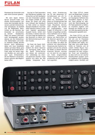 Phantasie der Entwickler sind            Uns hat im Test besonders             time), einer Erweiterung,           Der Fulan ST7111 bietet
aber keine Grenzen gesetzt.            der FAQ Bereich gefallen, der           die für alle bekannten In-       auch die Möglichkeit, Enigma
                                       Antworten auf die häufigsten            ternetbrowser wie z.B. In-       2 als alternative Software
   Mit dem Spark Online-               von den Anwendern gestell-              ternet Explorer, Firefox,        zur haueigenen Software des
Server versucht Fulan, eine            ten Fragen enthält und das              Safari etc. bereitsteht und      Herstellers (Spark) zu boo-
direkte Kommunikation zwi-             direkt am Gerät und ohne                diese zur Schaltzentrale des     ten. Dazu genügt es, wäh-
schen dem Hersteller des Re-           erst mühsam das Handbuch                Systems macht. Mit nur we-       rend des Startvorgangs die
ceivers und dem Endverbrau-            zu Rate ziehen zu müssen!               nigen Mausklicks können,         OK Taste gedrückt zu halten,
cher aufzubauen. So besteht            Apropos Handbuch: Auch das              nach Eingabe der korrek-         es erscheint sogleich eine
z.B. die Möglichkeit, Nach-            steht natürlich online in einer         ten Zugangsdaten, neue           Auswahl am Display mit de-
richten an die Receiver der            nach Kapiteln geordneten                Fragen & Antworten in das        ren Hilfe das gewünschte Be-
Anwender zu verschicken,               Auswahl bereit, vorbei sind             System eingepflegt werden,       triebssystem gewählt wird.
es können         Handbücher,          die Zeiten, in denen man sich           neue Software ist im Hand-
FAQs und weitere Informati-            um eine Frage der Bedienung             umdrehen       bereitgestellt,     Der Fulan ST7111 mit der
onen bereitgestellt werden,            des Receivers zu klären von             ebenso wie Nachrichten an        hauseigenen Spark Software
ebenso wie die Endverbrau-             der Wohnzimmercouch erhe-               die Receiver geschickt wer-      hat uns uns im Praxistest
cher Wetterdaten und ande-             ben musste.                             den können. Im Praxistest        ausgesprochen gut gefallen.
re nützliche Inhalte abrufen                                                   hat uns dabei vor allem die      Sie arbeitet sehr stabil, ver-
können. Auch Softwareup-                 Da Fulan die Spark Soft-              einfache und übersichtliche      fügt über eine große Band-
dates und neue Kanallisten             ware auch anderen Her-                  Steuerung des Systems be-        breite an Features und ist
stehen auf diese Weise ganz            stellern für deren Receiver             geistert und wie Sie anhand      zudem mittels Plug-in Sys-
einfach für die Kunden bereit.         zur Verfügung stellt, kann              der Bilder zu diesem Bericht     tem erweiterbar. Die Zusam-
Fulan zeigt mit seinen eige-           der Spark Online-Server                 erkennen können, konnten         menarbeit mit dem verbau-
nen Geräten vor, wie‘s geht,           von diesen als Lizenzneh-               wir mit dem für uns eigens       ten Tuner war einwandfrei,
aber auch Drittanbietern,              mer vollständig via Inter-              von Fulan eingerichteten         so dass nicht nur ein rascher
die die Plattform verwenden,           net gesteuert werden. Fulan             Testaccount auch sofort und      Kanalsuchlauf sondern auch
stehen natürlich alle Möglich-         bedient sich dafür der AIR              problemlos auf alle Funktio-     ein tadelloser SCPC Empfang
keiten offen.                          (Adobe    Integrated   Run-             nen zugreifen.                   möglich waren. Die Bild- und




60 TELE-satellite — Global Digital TV Magazine — 04-05/201 — www.TELE-satellite.com
                                                         1
 