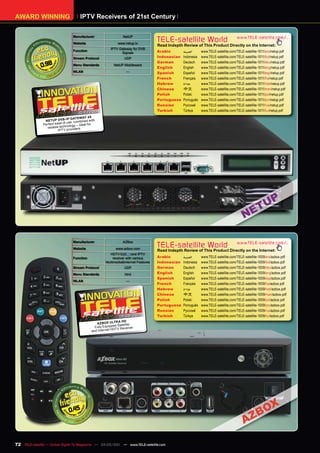 AWARD WINNING                          IPTV Receivers of 21st Century

                                  Manufacturer                    NetUP
                                  Website                      www.netup.tv
                                                                                      TELE-satellite World                            www.TELE-satellite.com/...
                                                                                      Read Indepth Review of This Product Directly on the Internet:
                                                          IPTV Gateway for DVB
                                  Function                                            Arabic       ‫العربية‬     www.TELE-satellite.com/TELE-satellite-1011/ara/netup.pdf
                                                                Signals
                                  Stream Protocol                  UDP                Indonesian   Indonesia   www.TELE-satellite.com/TELE-satellite-1011/bid/netup.pdf

              0.98
                                                                                      German       Deutsch     www.TELE-satellite.com/TELE-satellite-1011/deu/netup.pdf
                                  Menu Standards            NetUP Middleware
                                                                                      English      English     www.TELE-satellite.com/TELE-satellite-1011/eng/netup.pdf
                                  WLAN                              —                 Spanish      Español     www.TELE-satellite.com/TELE-satellite-1011/esp/netup.pdf
                                                                                      French       Français    www.TELE-satellite.com/TELE-satellite-1011/fra/netup.pdf
                                                                                      Hebrew       ‫עברית‬       www.TELE-satellite.com/TELE-satellite-1011/heb/netup.pdf
                                                                                      Chinese      中文          www.TELE-satellite.com/TELE-satellite-1011/man/netup.pdf
                                                                                      Polish       Polski      www.TELE-satellite.com/TELE-satellite-1011/pol/netup.pdf
                                                                                      Portuguese   Português   www.TELE-satellite.com/TELE-satellite-1011/por/netup.pdf
                                                                                      Russian	     Русский		   www.TELE-satellite.com/TELE-satellite-1011/rus/netup.pdf
                                                                                      Turkish      Türkçe      www.TELE-satellite.com/TELE-satellite-1011/tur/netup.pdf
                                     10-1 2010
                                        1/
                                               4X
                               IP GATE WAY
                NETUP DV B- e, combined with
               Perfect ease of us             for
                                ology – ideal
                 reliable techn viders.
                         IPTV pro




                                  Manufacturer                    AZBox
                                  Website                    www.azbox.com
                                                                                      TELE-satellite World                            www.TELE-satellite.com/...
                                                                                      Read Indepth Review of This Product Directly on the Internet:
                                                         HDTV            and IPTV
                                  Function                  receiver with various     Arabic       ‫العربية‬     www.TELE-satellite.com/TELE-satellite-1009/ara/azbox.pdf
                                                       Multimedia&Internet Features   Indonesian   Indonesia   www.TELE-satellite.com/TELE-satellite-1009/bid/azbox.pdf
                                  Stream Protocol                  UDP                German       Deutsch     www.TELE-satellite.com/TELE-satellite-1009/deu/azbox.pdf
                                  Menu Standards                   html               English      English     www.TELE-satellite.com/TELE-satellite-1009/eng/azbox.pdf
                                                                                      Spanish      Español     www.TELE-satellite.com/TELE-satellite-1009/esp/azbox.pdf
                                  WLAN                              —
                                                                                      French       Français    www.TELE-satellite.com/TELE-satellite-1009/fra/azbox.pdf
                                                                                      Hebrew       ‫עברית‬       www.TELE-satellite.com/TELE-satellite-1009/heb/azbox.pdf
                                                                                      Chinese      中文          www.TELE-satellite.com/TELE-satellite-1009/man/azbox.pdf
                                                                                      Polish       Polski      www.TELE-satellite.com/TELE-satellite-1009/pol/azbox.pdf
                                                                                      Portuguese   Português   www.TELE-satellite.com/TELE-satellite-1009/por/azbox.pdf
                                                                                      Russian	     Русский		   www.TELE-satellite.com/TELE-satellite-1009/rus/azbox.pdf
                                                               08-09/2010             Turkish      Türkçe      www.TELE-satellite.com/TELE-satellite-1009/tur/azbox.pdf
                                                                A HD
                                                 AZ BOX ULTR tellite
                                                              d Sa
                                                Fully Equippe           r
                                                           HDTV Receive
                                              and Internet




                                0.45




72 TELE-satellite — Global Digital TV Magazine — 04-05/201 — www.TELE-satellite.com
                                                         1
 
