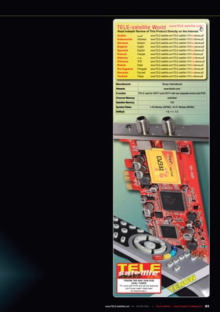 TELE-satellite World                               www.TELE-satellite.com/...
          Read Indepth Review of This Product Directly on the Internet:
          Arabic            ‫العربية‬       www.TELE-satellite.com/TELE-satellite-1101/ara/tenow.pdf
          Indonesian        Indonesia     www.TELE-satellite.com/TELE-satellite-1101/bid/tenow.pdf
          German            Deutsch       www.TELE-satellite.com/TELE-satellite-1101/deu/tenow.pdf
          English           English       www.TELE-satellite.com/TELE-satellite-1101/eng/tenow.pdf
          Spanish           Español       www.TELE-satellite.com/TELE-satellite-1101/esp/tenow.pdf
          French            Français      www.TELE-satellite.com/TELE-satellite-1101/fra/tenow.pdf
          Hebrew            ‫עברית‬         www.TELE-satellite.com/TELE-satellite-1101/heb/tenow.pdf
          Chinese           中文            www.TELE-satellite.com/TELE-satellite-1101/man/tenow.pdf
          Polish            Polski        www.TELE-satellite.com/TELE-satellite-1101/pol/tenow.pdf
          Portuguese        Português     www.TELE-satellite.com/TELE-satellite-1101/por/tenow.pdf
          Russian	          Русский		     www.TELE-satellite.com/TELE-satellite-1101/rus/tenow.pdf
          Turkish           Türkçe        www.TELE-satellite.com/TELE-satellite-1101/tur/tenow.pdf

        Manufacturer                                 Tenow International
        Website                                        www.tbsdtv.com
        Function              PCI-E card for SDTV and HDTV with two separate tuners and PVR
        Channel Memory                                     unlimited
        Satellite Memory                                      176
        Symbol Rates                      1-45 Ms/sec (QPSK), 10-31 Ms/sec (8PSK)
        DiSEqC                                           1.0, 1.1, 1.2




                                        12-01/201
                                                1
               TENOW TBS 6981 DVB-S/S2
                        DUAL TUNER
            PC card with PVR and all the features
                 you’ll ever need. Ideal also
                       for feedhunters.




www.TELE-satellite.com — 04-05/201 — TELE-satellite — Global Digital TV Magazine
                                 1                                                                   83
 