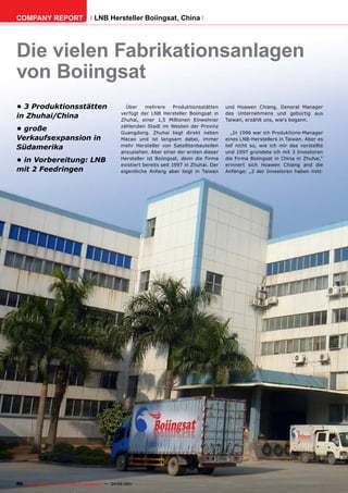 COMPANY REPORT                         LNB Hersteller Boiingsat, China




Die vielen Fabrikationsanlagen
von Boiingsat
•	3	Produktionsstätten	                               Über     mehrere      Produktionsstätten   und Hoawen Chiang, General Manager
                                                    verfügt der LNB Hersteller Boiingsat in      des Unternehmens und gebürtig aus
in	Zhuhai/China                                     Zhuhai, einer 1,5 Millionen Einwohner        Taiwan, erzählt uns, wie‘s begann.
                                                    zählenden Stadt im Westen der Provinz
•	große	                                            Guangdong. Zhuhai liegt direkt neben            „In 1996 war ich Produktions-Manager
Verkaufsexpansion	in	                               Macao und ist langsam dabei, immer           eines LNB-Herstellers in Taiwan. Aber es
Südamerika                                          mehr Hersteller von Satellitenbauteilen      lief nicht so, wie ich mir das vorstellte
                                                    anzuziehen. Aber einer der ersten dieser     und 1997 gründete ich mit 3 Investoren
•	in	Vorbereitung:	LNB	                             Hersteller ist Boiingsat, denn die Firma     die Firma Boiingsat in China in Zhuhai,“
                                                    existiert bereits seit 1997 in Zhuhai. Der   erinnert sich Hoawen Chiang and die
mit	2	Feedringen                                    eigentliche Anfang aber liegt in Taiwan      Anfänge: „2 der Investoren haben mitt-




86 TELE-satellite — Global Digital TV Magazine — 04-05/201 — www.TELE-satellite.com
                                                         1
 