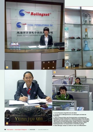 1                                                                                                          3


                                                                                       4




                                                                                      1. An der Rezeption begrüßt Annie die Gäste
                                                                                      2. Yunnjye Qin ist Miteigentümerin von Boiingsat und leitet die
                                                                                      Produktion
                                                                                      3. Jason Chiang ist Sohn des Firmengründers und designierter
                                                                                      Nachfolger auf dem Chefsessel. Im Showroom zeigt er eine der Spe-
                                                                                      zialitäten des Unternehmens: eine 4-fach Kombination mit 4 C-Band-
                                                                                      LNB, jeweils mit einem Multischalter, sodaß 4 Receiver unabhängig
                                                                                      voneinander alle 4 C-Band Satelliten empfangen können. Diese
    2                                                                                 Empfangssituation ist insbesondere in Indonesien gefragt.
                                                                                      6. Sales Manager Joseph Liu leitet ein Team von 6 Mitarbeitern


90 TELE-satellite — Global Digital TV Magazine — 04-05/201 — www.TELE-satellite.com
                                                         1
 