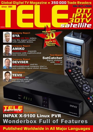 TELE
 Global Digital TV Magazine ● 350 000 Trade Readers
 since 1981                                                    06-07/20 1
                                                                       1

                                                               DTT
                                                              IPTV
                                                             3DTV



                                     «
B 9318 E                                                   satellite

                                          30
                                                  ellite
                                         TELE-sat
           Company Report
           BYA
           Slimane Ait Yala enters           Years
           into the export market                of
           with satellite dishes           Digital TV
                                           Business
                                                  ing
           Company Report                    Report

           AMIKO
           József Zsimán expands
           business with sophisticated
           new receivers                         Test Report

           Company Report                SatCatcher
                                             Signal analyzer
           DEVISER                              with 1GB of
                                                    memory
           Zhong Changgan and his
           well-established company start a
           new satellite signal meter division

           Test Report
           TEVII
           Matthias Liu fits
           two tuners onto one
           satellite PC card




               06-07/201
                       1
                           Test Report

    INPAX X-9100 Linux PVR
    Wonderbox Full of Features
    Published Worldwide in All Major Languages
 