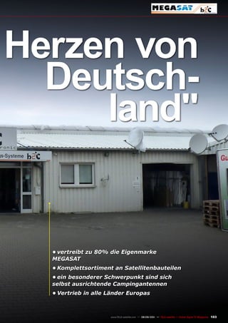 Herzen von
  Deutsch-
     land"


  •	vertreibt zu 80% die Eigenmarke
  MEGASAT
  •	Komplettsortiment an Satellitenbauteilen
  •	ein besonderer Schwerpunkt sind sich
  selbst ausrichtende Campingantennen
  •	Vertrieb in alle Länder Europas



                     www.TELE-satellite.com — 08-09/201 — TELE-satellite — Global Digital TV Magazine
                                                      1                                                 103
 