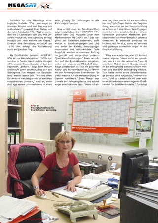Natürlich hat die Mittenlage stra-                  sehr günstig für Lieferungen in alle       was tue, dann mache ich es aus vollem
tegische Vorteile: “Die Lieferwege zu                 Richtungen Europas.                        Herzen,” gibt Sven Melzer die Begrün-
unseren Kunden sind von hier aus am                                                              dung, warum er bei der Meisterprüfung
optimalsten,” verweist Sven Melzer auf                  Was erhält man als Satelliten-Shop       so erfolgreich abschloss. Sein Engage-
die nahe Autobahn A71. “Täglich verla-                oder Installateur bei MEGASAT? “Wir        ment konnte er anschließend bei einem
den wir 3 Lastwägen von DPD mit un-                   bieten über 300 Produkte unter dem         führenden deutschen Hersteller pro-
seren Produkten, eine Abholung erfolgt                Markennamen MEGASAT an.” Das be-           fessioneller Antennen beruflich bestens
Mittags und zwei weitere am Abend.”                   ginnt bei Satelliten Receivern, geht       einsetzen. Er arbeitete zunächst im
Erreicht eine Bestellung MEGASAT bis                  weiter zu Satellitenspiegeln und LNB       technischen Service, dann im Vertrieb
16:00 Uhr, erfolgt die Auslieferung                   und endet bei Kabeln, Befestigungs-        und gelangte schließlich sogar in die
noch am gleichen Tag.                                 materialien und Multiswitches. “Alle       Geschäftsführung.
                                                      Produkte werden in unserem Auftrag
   Als Großhändler beliefert MEGASAT                  hergestellt und entsprechen unseren           “Alles war wunderbar, aber ich konnte
800 aktive Handelspartner: “60% da-                   Qualitätsanforderungen.” Bevor wir nä-     meine eigenen Ideen nicht so umset-
von hier in Deutschland und die übrigen               her auf die Produktpalette eingehen,       zen, wie ich mir das wünschte,” verrät
40% unserer Firmenkunden in den an-                   wollen wir wissen, wie MEGASAT über-       uns Sven Melzer seinen Grund, warum
liegenden Ländern,” sagt Sven Melzer                  haupt entstanden ist. “Ich bin gelernter   er die erfolgreiche Berufslaufbahn ver-
und macht damit deutlich, dass sich das               Radio- und Fernsehtechniker,” erfahren     liess und sich 2004 selbständig machte.
Schlagwort “Im Herzen von Deutsch-                    wir von Firmengründer Sven Melzer. “In     “Ich hatte meine erste Satellitenanla-
land” weiter fassen läßt. “Wir sind offen             1990 machte ich die Meisterprüfung in      ge bereits 1988 aufgebaut,” erinnert er
für weitere Handelspartner in weiteren                diesem Handwerk.” Sven Melzer war          sich, “und so startete ich mit zwei wei-
europäischen Ländern,” sagt er, denn                  damals der Jahrgangsbeste und erhielt      teren Mitarbeitern einen eigenen Groß-
die Lage seines Unternehmens ist eben                 sogar eine Urkunde dazu. “Wenn ich et-     handel für Satellitenbauteile.” Zunächst




                           ■ Für die
                           Finanzbuchhaltung ist
                           Eve Schneider zuständig.




106 TELE-satellite — Global Digital TV Magazine — 08-09/201 — www.TELE-satellite.com
                                                          1
 