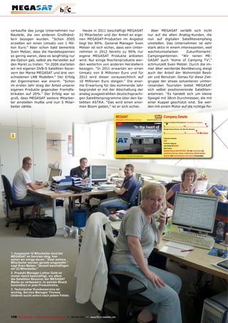 verkaufte das junge Unternehmen nur                      Heute in 2011 beschäftigt MEGASAT                                                             Aber MEGASAT verläßt sich nicht
Bauteile, die von anderen Großhänd-                   22 Mitarbeiter und der Anteil an eige-                                                         nur auf die alten Analog-Kunden, die
lern bezogen wurden. “Schon 2005                      nen MEGASAT-Produkten im Angebot                                                               nun auf digitalen Satellitenempfang
erzielten wir einen Umsatz von 1 Mil-                 liegt bei 80%. General Manager Sven                                                            umstellen. Das Unternehmen ist sehr
lion Euro.” Aber schon bald bemerkte                  Melzer ist sich sicher, dass sein Unter-                                                       stark aktiv in einem interessanten, weil
Sven Melzer, dass die Handelsspannen                  nehmen in 2012 bereits zu 90% nur                                                              wachstumsstarken        Zukunftsmarkt:
so gering waren, dass es langfristig nur              eigene MEGASAT Produkte anbieten                                                               Campingantennen. “Wir nenen ME-
die Option gab, selbst als Hersteller auf             wird. Nur einige Nischenprodukte wer-                                                          GASAT auch ‘Home of Camping TV’,”
den Markt zu treten. “In 2006 starteten               den weiterhin von anderen Herstellern                                                          schmunzelt Sven Melzer. Durch die im-
wir mit eigenen DVB-S Satelliten Recei-               bezogen. “In 2011 erwarten wir einen                                                           mer älter werdende Bevölkerung steigt
vern der Marke MEGASAT und drei ver-                  Umsatz von 8 Millionen Euro und für                                                            auch der Anteil der Wohnmobil Besit-
schiedenen LNB Modellen.” Der Erfolg                  2012 wird dieser voraussichtlich auf                                                           zer und Benutzer. Genau für diese Ziel-
der Eigenmarken war enorm: “Schon                     10 Millionen Euro steigen.” Die enor-                                                          gruppe der etwas solventeren umher-
im ersten Jahr stieg der Anteil unserer               me Erwartung für das kommende Jahr                                                             reisenden Touristen bietet MEGASAT
eigenen Produkte gegenüber Fremdfa-                   begründet er mit der Abschaltung der                                                           sich selbst positionierende Satelliten-
brikaten auf 20%.” Der Erfolg war so                  analog ausgestrahlten deutschsprachi-                                                          antennen. “Es handelt sich um kleine
groß, dass MEGASAT weitere Mitarbei-                  gen Satellitenprogramme über den Sa-                                                           Spiegel mit 38cm Durchmesser, die mit
ter einstellen mußte und nun 5 Mitar-                 telliten ASTRA. “Das wird einen enor-                                                          einer Kuppel geschützt sind. Sie wer-
beiter zählte.                                        men Boom geben,” ist er sich sicher.                                                           den mit einem Motor auf die richtige Po-


                                                                                       MEGASAT                                                                              Company Details
                                                                                       Wholesaler and Manufacturer, Germany                         www.b2c-electronic.de
                                                                                                                                                                            Engineers in Research & Development | Total Number of Employees
                                                                                                                                                                               ▼                                                                  ▼
                                                                                                                                                                            0................................ 12 .................................. 25
                                                                                                                                                                            Average Turnover (Previous, This, Next Year Estimates)
                                                                                                                                                                                                                                   ▼
                                                                                                                                                                            0.................................. 5 ...................10 Mio €uro
 1
                                                                                                                                                                            Production Certiﬁcates
                                                                                                                                                                            DVB
                                                                                                                                                                            Production Categories
                                                                                                                                                                            own brand MEGASAT
                                                                                                                                                                            Main Products
                                                                                                                                                                            Satellite Receiver for DVB-S/S2, LNB with normal size and
                                                                                                                                                                            extremely small size, dishes, multiswitches, Mobile Satellite
                                                                                       www.TELE-satellite.com/TELE-satellite-1109/eng/megasat.pdf                           Systems with automatized two axis motors (CampingSat)

                                                                                                                                                                            Address
                                                                                                                                                                            b2c - electronic GmbH
                                                                                                                                                                            Industriestrasse 4a
                                                                                                                                                                            97618 Niederlauer/S.
                                                                                                                                                                            GERMANY
                                                                                                                                                                            Tel +49-9771-63567-100

                                                                                                                                  Download Report                           www.TELE-satellite.com/TELE-satellite-1109/eng/megasat.pdf




1. Insgesamt 12 mitarbeiter sind bei
mEGASAT im vertrieb tätig, hier
sehen wir einige davon. "Zwei weitere
mitarbeiter werden gerade eingestellt,"
sagt Sven melzer, "derzeit beschäftigen
wir 22 mitarbeiter."
2. produkt manager Lothar Gold ist
immer damit beschäftigt, vor allem
die Satelliten Receiver der mEGASAT
marke zu verbessern. In seinem Shack
kontrolliert er jede produktreihe.
3. Technischer Kundenservice ist
wichtig. Service manager Thomas
Umbreit sucht sofort nach jedem Fehler.




108 TELE-satellite — Global Digital TV Magazine — 08-09/201 — www.TELE-satellite.com
                                                          1
 