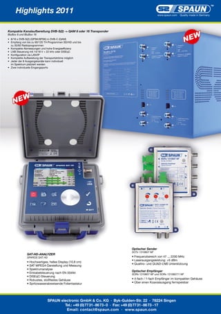 Highlights 2011                                                                            www.spaun.com   Quality made in Germany




Kompakte Kanalaufbereitung DVB-S(2) -> QAM 8 oder 16 Transponder
BluBox 8 und BluBox 16
•	 8/16	x	DVB-S(2)	(QPSK/8PSK)	in	DVB-C	(QAM)
•	 Empfang	von	bis	zu	60/120	TV-Programmen	SD/HD	und	bis
	 zu	30/60	Radioprogrammen
•	 Kompakte	Abmessungen	und	hohe	Energieeffizienz
•		LNB	Steuerung	mit	14/18	V	+	22	kHz	oder	DiSEqC	
•		Konfiguration	via	LAN/IP
•		Komplette	Aufbereitung	der	Transportströme	möglich
•		Jeder	der	8	Ausgangskanäle	kann	individuell
	 im	Spektrum	platziert	werden
•		Zwei	individuelle	Eingangsports




                                                                              Optischer Sender
                                                                              SOTx 1310607 NF
              SAT-HD-ANALYZER
              SPAROS SAT HD                                                   •	Frequenzbereich	von	47	...	2200	MHz
                                                                              •	Laserausgangsleistung:	+6	dBm
              •	Hochwertiges,	helles	Display	(10.8	cm)
                                                                              •	Quattro-	und	QUAD-LNB	Unterstützung
              •	SAT	MPEG4-Darstellung	und	Messung
              •	Spektrumanalyse
                                                                              Optischer Empfänger
              •	Einkabelsteuerung	nach	EN	50494                               SORx 1310607 NF und SORx 1310607/1 NF
              •	DiSEqC-Steuerung
              •	Robustes,	stoßfestes	Gehäuse                                  •	4-fach	/	1-fach	Empfänger	im	kompakten	Gehäuse
              •	Spritzwasserabweisende	Folientastatur                         •	Über	einen	Koaxialausgang	fernspeisbar




                              SPAUN electronic GmbH & Co. KG · Byk-Gulden-Str. 22 · 78224 Singen
                                      Tel.: +49 (0) 77 31 - 86 73 - 0 · Fax: +49 (0) 77 31 - 86 73 - 17
                                       Email: contact@spaun.com · www.spaun.com
 