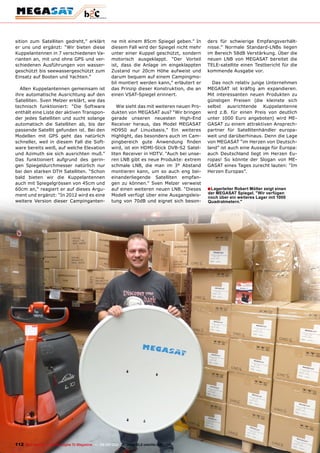 sition zum Satelliten gedreht,” erklärt                ne mit einem 85cm Spiegel geben.” In       ders für schwierige Empfangsverhält-
er uns und ergänzt: “Wir bieten diese                  diesem Fall wird der Spiegel nicht mehr    nisse.” Normale Standard-LNBs liegen
Kuppelantennen in 7 verschiedenen Va-                  unter einer Kuppel geschützt, sondern      im Bereich 58dB Verstärkung. Über die
rianten an, mit und ohne GPS und ver-                  motorisch ausgeklappt. “Der Vorteil        neuen LNB von MEGASAT bereitet die
schiedenen Ausführungen von wasser-                    ist, dass die Anlage im eingeklappten      TELE-satellite einen Testbericht für die
geschützt bis seewassergeschützt zum                   Zustand nur 20cm Höhe aufweist und         kommende Ausgabe vor.
Einsatz auf Booten und Yachten.”                       darum bequem auf einem Campingmo-
                                                       bil montiert werden kann,” erläutert er      Das noch relativ junge Unternehmen
  Allen Kuppelantennen gemeinsam ist                   das Prinzip dieser Konstruktion, die an    MEGASAT ist kräftig am expandieren.
ihre automatische Ausrichtung auf den                  einen VSAT-Spiegel erinnert.               Mit interessanten neuen Produkten zu
Satelliten. Sven Melzer erklärt, wie das                                                          günstigen Preisen (die kleinste sich
technisch funktioniert: “Die Software                     Wie sieht das mit weiteren neuen Pro-   selbst ausrichtende Kuppelantenne
enthält eine Liste der aktiven Transpon-               dukten von MEGASAT aus? “Wir bringen       wird z.B. für einen Preis von deutlich
der jedes Satelliten und sucht solange                 gerade unseren neuesten High-End           unter 1000 Euro angeboten) wird ME-
automatisch die Satelliten ab, bis der                 Receiver heraus, das Model MEGASAT         GASAT zu einem attraktiven Ansprech-
passende Satellit gefunden ist. Bei den                HD950 auf Linuxbasis.” Ein weiteres        partner für Satellitenhändler europa-
Modellen mit GPS geht das natürlich                    Highlight, das besonders auch im Cam-      weit und darüberhinaus. Denn die Lage
schneller, weil in diesem Fall die Soft-               pingbereich gute Anwendung finden          von MEGASAT “im Herzen von Deutsch-
ware bereits weiß, auf welche Elevation                wird, ist ein HDMI-Stick DVB-S2 Satel-     land” ist auch eine Aussage für Europa:
und Azimuth sie sich ausrichten muß.”                  liten Receiver in HDTV. “Auch bei unse-    auch Deutschland liegt im Herzen Eu-
Das funktioniert aufgrund des gerin-                   ren LNB gibt es neue Produkte: extrem      ropas! So könnte der Slogan von ME-
gen Spiegeldurchmesser natürlich nur                   schmale LNB, die man im 3° Abstand         GASAT eines Tages zurecht lauten: “Im
bei den starken DTH Satelliten. “Schon                 montieren kann, um so auch eng bei-        Herzen Europas”.
bald bieten wir die Kuppelantennen                     einanderliegende Satelliten empfan-
auch mit Spiegelgrössen von 45cm und                   gen zu können.” Sven Melzer verweist
60cm an,” reagiert er auf dieses Argu-                 auf einen weiteren neuen LNB. “Dieses      ■ Lagerleiter Robert mölter zeigt einen
                                                                                                  der mEGASAT Spiegel. "Wir verfügen
ment und ergänzt: “In 2012 wird es eine                Modell verfügt über eine Ausgangsleis-     noch über ein weiteres Lager mit 1000
weitere Version dieser Campinganten-                   tung von 70dB und eignet sich beson-       Quadratmetern."




112 TELE-satellite — Global Digital TV Magazine — 08-09/201 — www.TELE-satellite.com
                                                          1
 