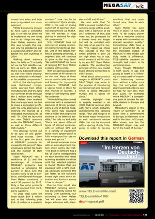 moved into sales and later        scenario.” How can he be        eters of 45 and 60 cm.”              satellites that are posi-
even progressed into man-         so optimistic? Quite simple,      He also adds that “in              tioned very close to each
agement.                          2012 is the year of analog      2012 a revised model of our          other.”
   “While I was lucky enough      switch-off of German chan-      camping range will be avail-            Sven Melzer has even
to have such a wonderful          nels transmitted via ASTRA.     able with a diameter of 85           more in store: “A new LNB
job, it still did not allow me    “We will witness a huge         cm.” Antennas of that size           with 70 dB output power
to implement my own ideas         pick-up in demand for digi-     need not be protected by             will be a welcome product
and to do things my way,”         tal components.”                a domed hood any longer              in areas with somewhat re-
Sven Melzer explains, and            Still, MEGASAT does not      but will be unfolded with            stricted reception quality.”
this was actually the rea-        only rely on analog custom-     the help of an electric mo-          Conventional LNBs have a
son why he decided to quit        ers being forced to go digi-    tor. “The reason we chose            gain of around 58 dB, so
a successful career and es-       tal. One of the target mar-     that concept is that the             the increased output of
tablish his own business in       kets is camping antennas, a     whole antenna is only 20             MEGASAT’s new model can
2004.                             segment that will continue      cm high when not in use,             truly make a difference.
   Walking down memory            to grow in the long term.       which means it will fit nice-        TELE-satellite prepares an
lane, he tells us “I actually     “We call MEGASAT the home       ly on any RV,” Sven Melzer           in-depth test report in its
set up my first satellite sys-    of camping TV,” Sven Melzer     explains. The construction           upcoming issue.
tem as early as 1988, and         explains with a smile.          principle of this new model             Even though MEGASAT
that’s why I decided to team         With an ageing population    bears striking similarities to       is both young in age and
up with two fellow employ-        the number of RV owners is      VSAT dishes.                         young at heart it is follow-
ees to establish a wholesal-      on the rise. Many of them         What about other product           ing a steady path of expan-
er for satellite components.”     are on comfortable incomes      ranges in MEGASAT’s port-            sion. Interesting innova-
   At first, the start-up busi-   and looking for top-quality     folio? “Right now we’re in           tions without a hefty price
ness distributed compo-           products. MEGASAT has           the process of introducing           tag (the entry-level self-
nents sourced from other          a special treat in store for    our latest high-end receiver         aligning domed antenna can
manufacturers and “by 2005        that market of tourists: a      which is called MEGASAT              be had for way less than
our turnover broke through        range of self-aligning satel-   HD950 and is based on                EUR 1,000, for example)
the 1 million euro ceiling.”      lite antennas.                  Linux.”                              make MEGASAT a competi-
Sven Melzer then realised            “We’re talking about small     Another highlight that             tive point of contact for sat-
that mark-ups were too low        antennas with a convenient      is eagerly awaited is an             ellite dealers in Europe and
to make a consistent profit,      diameter of 38 cm, protect-     HDMI DVB-S2 receiver stick           beyond.
with the only alternative of      ed by a kind of domed hood.     with HDTV which brilliantly             MEGASAT’s slogan in the
entering the market as a          They come fully equipped        complements the camping              ‘heart of Germany’ is at
dedicated manufacturer as         with a motor that aligns the    range. “Our LNB range is in          same time a commitment
well. “In 2006 we launched        antenna to the selected sat-    for some major innovations           to Europe, as Germany is as
our own DVB-S receivers           ellite,” he tells us and adds   as well: extremely narrow            well in the heart of Europe.
under the MEGASAT brand,          “there are seven different      LNBs that can be mounted             Who knows, one day the
as well as three different        types of domed antennas,        with a spacing of only 3 de-         MEGASAT slogan may well
LNB models.”                      with or without GPS and         grees in order to receive            be ‘in the heart of Europe.’
   This strategy turned out       in a variety of equipment
to be spot on and gener-          levels from splash-proof to
ated huge success. “Even          fully water-proof for use on
in the first year the share       boats and yachts.”              Download this report in German
of MEGASAT products in-              All domed antennas come
creased to 20 percent”. New       with an auto-alignment fea-
employees joined the team         ture which works like that:
and the number of staff           “The built-in software has a
rose to five.                     list of active transponders
   Today MEGASAT has a            on each satellite and keeps
workforce of 21 and the           scanning available satellites
percentage       of   in-house    until the selected position
MEGASAT         products    has   is found. Models that are
reached a whopping 80             equipped with a GPS mod-
percent in 2011. And this         ule obviously complete this
success story is set to con-      job faster as the software
tinue, with General Manager       knows right away which el-
Sven Melzer convinced to          evation and Azimuth values
reach 90 percent by 2012.         it has to choose.”
Only a few niche products            Due to their small size
are still sourced from third-     MEGASAT camping anten-
party suppliers.                  nas are perfectly suited for    www.TELE-satellite.com/
   “In 2011 total sales will      strong DTH satellites, but
likely reach EUR 8 million        according to Sven Melzer        TELE-satellite-1109/
and in the following year         “we will soon also launch
EUR 10 million is a realistic     larger antennas with diam-      deu/megasat.pdf



                                                            www.TELE-satellite.com — 08-09/201 —
                                                                                             1     TELE-satellite — Global Digital TV Magazine   117
 