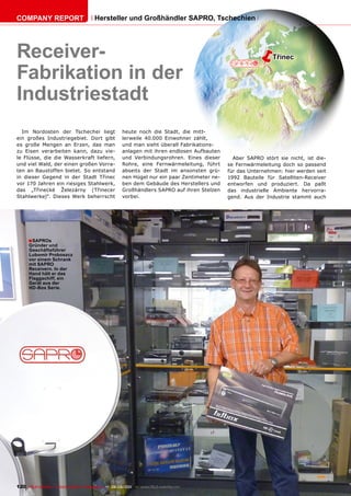 COmpAnY REpORT                          Hersteller und Großhändler SApRO, Tschechien




Receiver-                                                                                              ë       Třinec

Fabrikation in der
Industriestadt
  Im Nordosten der Tschechei liegt                    heute noch die Stadt, die mitt-
ein großes Industriegebiet. Dort gibt                 lerweile 40.000 Einwohner zählt,
es große Mengen an Erzen, das man                     und man sieht überall Fabrikations-
zu Eisen verarbeiten kann, dazu vie-                  anlagen mit ihren endlosen Aufbauten
le Flüsse, die die Wasserkraft liefern,               und Verbindungsrohren. Eines dieser       Aber SAPRO stört sie nicht, ist die-
und viel Wald, der einen großen Vorra-                Rohre, eine Fernwärmeleitung, führt     se Fernwärmeleitung doch so passend
ten an Baustoffen bietet. So entstand                 abseits der Stadt im ansonsten grü-     für das Unternehmen: hier werden seit
in dieser Gegend in der Stadt Třinec                  nen Hügel nur ein paar Zentimeter ne-   1992 Bauteile für Satelliten-Receiver
vor 170 Jahren ein riesiges Stahlwerk,                ben dem Gebäude des Herstellers und     entworfen und produziert. Da paßt
das „Třinecké Železárny (Třinecer                     Großhändlers SAPRO auf ihren Stelzen    das industrielle Ambiente hervorra-
Stahlwerke)“. Dieses Werk beherrscht                  vorbei.                                 gend. Aus der Industrie stammt auch




      ■ SApROs
      Gründer und
      Geschäftsführer
      Lubomír proboszcz
      vor einem Schrank
      mit SApRO
      Receivern. In der
      Hand hält er das
      Flaggschiff, ein
      Gerät aus der
      HD-Box Serie.




120 TELE-satellite — Global Digital TV Magazine — 08-09/201 — www.TELE-satellite.com
                                                          1
 