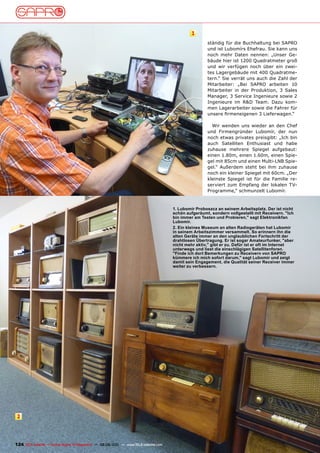 1
                                                                                                       ständig für die Buchhaltung bei SAPRO
                                                                                                       und ist Lubomírs Ehefrau. Sie kann uns
                                                                                                       noch mehr Daten nennen: „Unser Ge-
                                                                                                       bäude hier ist 1200 Quadratmeter groß
                                                                                                       und wir verfügen noch über ein zwei-
                                                                                                       tes Lagergebäude mit 400 Quadratme-
                                                                                                       tern.“ Sie verrät uns auch die Zahl der
                                                                                                       Mitarbeiter: „Bei SAPRO arbeiten 10
                                                                                                       Mitarbeiter in der Produktion, 3 Sales
                                                                                                       Manager, 3 Service Ingenieure sowie 2
                                                                                                       Ingenieure im R&D Team. Dazu kom-
                                                                                                       men Lagerarbeiter sowie die Fahrer für
                                                                                                       unsere firmeneigenen 3 Lieferwagen.“

                                                                                                         Wir wenden uns wieder an den Chef
                                                                                                       und Firmengründer Lubomír, der nun
                                                                                                       noch etwas privates preisgibt: „Ich bin
                                                                                                       auch Satelliten Enthusiast und habe
                                                                                                       zuhause mehrere Spiegel aufgebaut:
                                                                                                       einen 1.80m, einen 1.60m, einen Spie-
                                                                                                       gel mit 85cm und einen Multi-LNB Spie-
                                                                                                       gel.“ Außerdem steht bei ihm zuhause
                                                                                                       noch ein kleiner Spiegel mit 60cm. „Der
                                                                                                       kleinste Spiegel ist für die Familie re-
                                                                                                       serviert zum Empfang der lokalen TV-
                                                                                                       Programme,“ schmunzelt Lubomír.



                                                                                       1. Lubomír proboszcz an seinem Arbeitsplatz. Der ist nicht
                                                                                       schön aufgeräumt, sondern vollgestellt mit Receivern. "Ich
                                                                                       bin immer am Testen und probieren," sagt Elektronikfan
                                                                                       Lubomír.
                                                                                       2. Ein kleines museum an alten Radiogeräten hat Lubomír
                                                                                       in seinem Arbeitszimmer versammelt. So erinnern ihn die
                                                                                       alten Geräte immer an den unglaublichen Fortschritt der
                                                                                       drahtlosen Übertragung. Er ist sogar Amateurfunker, "aber
                                                                                       nicht mehr aktiv," gibt er zu. Dafür ist er oft im Internet
                                                                                       unterwegs und liest die einschlägigen Satellitenforen.
                                                                                       "Finde ich dort Bemerkungen zu Receivern von SApRO
                                                                                       kümmere ich mich sofort darum," sagt Lubomír und zeigt
                                                                                       damit sein Engagement, die Qualität seiner Receiver immer
                                                                                       weiter zu verbessern.




 2




124 TELE-satellite — Global Digital TV Magazine — 08-09/201 — www.TELE-satellite.com
                                                          1
 