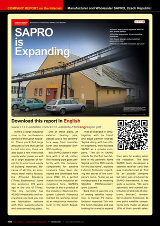 COmpAnY REpORT on the Internet                                     manufacturer and Wholesaler SApRO, Czech Republic




    Download this report in English
    www.TELE-satellite.com/TELE-satellite-1109/eng/sapro.pdf
      There’s a large industrial             One of these pipes, an                    That all changed in 1992:
    zone in the northeastern              exterior       heating       pipe,     together      with   his   friend
    portion of the Czech Repub-           passes just a few centime-             and equal partner Andrzej
    lic. There you’ll find large          ters away from manufac-                Sajdok along with two oth-
    amounts of ore that can be            turer and wholesaler SAP-              er engineers, they founded
    turned into iron; there are           RO’s building.                         SAPRO as a private com-
    also quite a few rivers that             But SAPRO doesn’t inter-            pany. “The SA in SAPRO
    supply water power as well            fere with it at all, rather,           stands for the first two let-       their sets for analog satel-
    as a large expanse of for-            this heating pipe goes per-            ters in my partners name            lite   reception.       The   little
    est for its enormous supply           fectly with this company:              Sajdok and the PRO stands           SAPRO team developed a
    of building materials. Be-            components         for   satellite     for my last name”, explains         satellite receiver card that
    cause of all this, an enor-           receivers have been de-                Lubomír Proboszcz regard-           was manufactured at first
    mous steel works factory,             signed and developed here              ing the secret of the com-          by     an   outside     company
    the    „Třinecké      Železárny       since 1992. It’s a perfect             pany’s name. “Later on we           but later was produced by
    (Třinec Steelworks)“ came             match for the industrial at-           reinterpreted it as meaning         SAPRO themselves. It was
    into existence 170 years              mosphere here. SAPRO’s                 SAtellite      PROfessionals”,      quite a success. “We were
    ago in the city of Třinec.            founder is also a product of           grins Lubomír.                      optimistic and started dis-
    This    city    currently     has     the industry: Electrical En-                 Back then it was the era      tribution of all kinds of elec-
    40,000 inhabitants and ev-            gineer Lubomír Proboszcz               of analog satellite recep-          tronic      devices”,    remem-
    erywhere you look you can             started his working career             tion. A Korean TV manu-             bers Lubomír Proboszcz. At
    see    fabrication      systems       at an electronics manufac-             facturer imported TVs into          one point satellite compo-
    with their superstructures            turer in the Czech Repub-              the Czech Republic and was          nents only made up about
    and interconnecting pipes.            lic.                                   looking for a way to expand         10% of their overall sales.




130 TELE-satellite — Global Digital TV Magazine — 08-09/201 — www.TELE-satellite.com
                                                          1
 