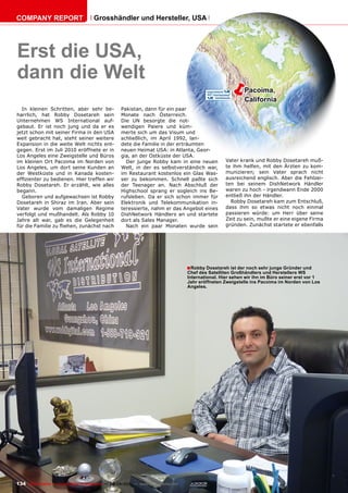 COmpAnY REpORT                          Grosshändler und Hersteller, USA




Erst die USA,
dann die Welt
                                                                                                       ë        pacoima,
                                                                                                                California
  In kleinen Schritten, aber sehr be-                 Pakistan, dann für ein paar
harrlich, hat Robby Dosetareh sein                    Monate nach Österreich.
Unternehmen WS International auf-                     Die UN besorgte die not-
gebaut. Er ist noch jung und da er es                 wendigen Paiere und küm-
jetzt schon mit seiner Firma in den USA               merte sich um das Visum und
weit gebracht hat, steht seiner weitere               schließlich, im April 1992, lan-
Expansion in die weite Welt nichts ent-               dete die Familie in der erträumten
gegen. Erst im Juli 2010 eröffnete er in              neuen Heimat USA: in Atlanta, Geor-
Los Angeles eine Zweigstelle und Büros                gia, an der Ostküste der USA.
im kleinen Ort Pacoima im Norden von                    Der junge Robby kam in eine neuen               Vater krank und Robby Dosetareh muß-
Los Angeles, um dort seine Kunden an                  Welt, in der es selbstverständich war,            te ihm helfen, mit den Ärzten zu kom-
der Westküste und in Kanada kosten-                   im Restaurant kostenlos ein Glas Was-             munizieren; sein Vater sprach nicht
effizienter zu bedienen. Hier treffen wir             ser zu bekommen. Schnell paßte sich               ausreichend englisch. Aber die Fehlzei-
Robby Dosetareh. Er erzählt, wie alles                der Teenager an. Nach Abschluß der                ten bei seinem DishNetwork Händler
begann.                                               Highschool sprang er sogleich ins Be-             waren zu hoch - irgendwann Ende 2000
  Geboren und aufgewachsen ist Robby                  rufsleben. Da er sich schon immer für             entließ ihn der Händler.
Dosetareh in Shiraz im Iran. Aber sein                Elektronik und Telekommunikation in-                Robby Dosetareh kam zum Entschluß,
Vater wurde vom damaligen Regime                      teressierte, nahm er das Angebot eines            dass ihm so etwas nicht noch einmal
verfolgt und mußhandelt. Als Robby 10                 DishNetwork Händlers an und startete              passieren würde: um Herr über seine
Jahre alt war, gab es die Gelegenheit                 dort als Sales Manager.                           Zeit zu sein, mußte er eine eigene Firma
für die Familie zu fliehen, zunächst nach               Nach ein paar Monaten wurde sein                gründen. Zunächst startete er ebenfalls




                                                                                       ■ Robby Dosetareh ist der noch sehr junge Gründer und
                                                                                       Chef des Satelliten Großhändlers und Herstellers WS
                                                                                       International. Hier sehen wir ihn im Büro seiner erst vor 1
                                                                                       Jahr eröffneten Zweigstelle ins pacoima im norden von Los
                                                                                       Angeles.




134 TELE-satellite — Global Digital TV Magazine — 08-09/201 — www.TELE-satellite.com
                                                          1
 