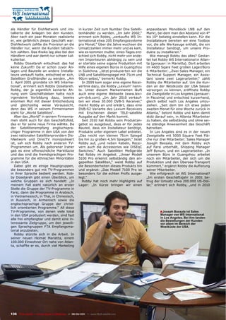 als Händler für DishNetwork und ins-                  in kurzer Zeit zum Number One Satelli-     anpassbaren Monoblock LNB auf den
tallierte die Anlagen bei den Kunden.                 tenhändler zu werden. „Im Jahr 2002,“      Markt, bei dem man den Abstand von 4°
Aber nach ein paar Monaten realisierte                erinnert sich Robby, „verkaufte WS In-     bis 10° beliebig einstellen kann. Für die
er, wie gefährlich dieses Geschäft war:               ternational etwa 200 Empfangssysteme       Installateure bereiten wir eine Toolbox
DishNetwork zahlte die Provision an die               pro Monat.“ Über die Jahre wuchsen die     vor, die alle Werkzeuge enthält, die ein
Händler nur, wenn die Kunden tatsäch-                 Umsatzzahlen immer mehr und es kam,        Installateur benötigt, um unsere Pro-
lich zahlten. Das Risiko lag also bei den             wie es kommen mußte: eines Tages ent-      dukte zu installieren.“
Händlern und war damit nur schwer kal-                schied sich Robby, nicht mehr von ande-      Wie managt Robby das alles? Gestar-
kulierbar.                                            ren Importeuren abhängig zu sein und       tet hat Robby WS International in Atlan-
   Robby Dosetareh entschied: das hat                 er startete seine eigene Produktion mit    ta (genauer: in Marietta). Dort arbeiten
keine Zukunft! Da er schon zuvor An-                  Hilfe eines eigenen Büros in Guangzhou     im 4600 Sqare Feet großen Lager/Büro
lagen und Bauteile an andere Installa-                in Südchina. „Jetzt produzierten wir die   6 Mitarbeiter: „Zwei Sales Manager, ein
teure verkauft hatte, entschied er sich,              LNB und Satellitenspiegel mit 75cm und     Technical Support Manager, ein Assis-
Satelliten Großhändler zu werden. „Am                 90cm selbst,“ bemerkt Robby.               tant sowie zwei Lagerarbeiter,“ zählt
1. April 2001 gründete ich WS Interna-                  In 2009 kam sogar eine eigene Recei-     Robby die Mitarbeiter auf. Um die Kun-
tional“, erinnert sich Robby Dosetareh.               verlinie dazu, die Robby „Lexium“ nann-    den an der Westküste der USA besser
Robby, der ja eigentlich keinerlei Ah-                te. Unter diesem Markennamen läuft         versorgen zu können, eröffnete Robby
nung vom Geschäftsleben hatte noch                    auch eine eigene Webseite (www.lexi-       die Zweigstelle in Los Angeles (genauer:
irgendeine Vorbildung dazu, bewies                    um-dvb.com). „Im Jahr 2010 verkauf-        in Pacoima) und entschied kurzerhand,
enormen Mut mit dieser Entscheidung                   ten wir etwa 30.000 DVB-S Receiver,“       gleich selbst nach Los Angeles umzu-
und gleichzeitig weise Voraussicht,                   merkt Robby an und erklärt, dass eine      ziehen. „Seit dem bin ich etwa jeden
denn das WS in seinem Firmennamen                     DVB-S2 Variante des Lexium Receivers       zweiten Monat für eine Woche zurück in
steht für „World Satellites“.                         mit Erscheinen dieser TELE-satellite       Atlanta,“ betont Robby und kann damit
   Aber das „World“ in seinem Firmenna-               Ausgabe auf den Markt kommt.               stolz darauf sein, in Atlanta Mitarbeiter
men steht auch für das Geschäftsfeld,                   Seit 2010 hat Robby sein Produktan-      zu haben, die selbständig und ohne sei-
das er für seine neue Firma wählte. Da                gebot so ausgebaut, dass er für jedes      ne ständige Anwesenheit das Geschäft
der Satellitenempfang englischspra-                   Bauteil, dass ein Installateur benötigt,   betreiben.
chiger Programme in den USA von den                   Produkte unter eigenem Label anbietet.       In Los Angeles sind es in der neuen
zwei nationalen Satellitenprovidern Dis-              „Das reicht von kleinen 75cm Spiegel       Zweigstelle mit 5000 Square Feet Flä-
hNetwork und DirecTV monopolisiert                    bis hin zu großen 4,5m Spiegeln,“ listet   che nur drei Mitarbeiter: Sales Manager
ist, sah sich Robby nach anderen TV-                  Robby auf, „und neben Kabeln, Recei-       Joseph Bassala, mit dem Robby sich
Programmen um. Als geborener Iraner                   vern auch die Accessories wie DiSEqC       auf Farsi unterhält, Shipping Manager
gab es eine offensichtliche Marktlücke                Switches.“ Auch Satelliten Meßgeräte       Jeff Bynum, und ein Lagerarbeiter. „In
und das sind die fremdsprachigen Pro-                 hat Robby im Angebot. „Unser Modell        unserem Büro in Guangzhou arbeitet
gramme für die ethnischen Minoritäten                 5100 Pro erkennt selbständig den an-       noch ein Mitarbeiter, der sich um die
in den USA.                                           gepeilten Satelliten,“ weist Robby auf     Produktion und den Übersee-Transport
   Dabei gibt es einige Hauptgruppen,                 die Besonderheiten dieses Produkts hin     kümmert,“ ergänzt Robby die Auflistung
die besonders gut mit TV-Programmen                   und ergänzt: „Das Modell 7100 Pro ist      seiner Mitarbeiter.
in ihrer Sprache bedient werden. Rob-                 besonders für die echten Profis ausge-       Wie erfolgreich ist WS International?
by Dosetareh gibt einen Überblick, um                 legt.“                                     „Im ersten Geschäftsjahr in 2001 be-
welche Gruppen es sich handelt: „In                     Robby hat noch mehr Highlights auf       trug der Umsatz etwa 200.000 US-Dol-
meinem Fall steht natürlich an erster                 Lager: „In Kürze bringen wir einen         lar,“ erinnert sich Robby, „und in 2010
Stelle die Gruppe der TV-Programme in
Farsi, dann die Programme in Arabisch,
in Vietnamesisch, in Thai, in Chinesisch,
in Russisch, in Armenisch sowie die
englischsprachige Gruppe der christ-
lich orientierten Programme.“ All diese
TV-Programme, von denen viele lokal                                                                      ■ Joseph Bassala ist Sales
in den USA produziert werden, sind fast                                                                  manager von WS International
                                                                                                         in Los Angeles. Bei ihm landen
alle frei empfangbar und damit eine in-                                                                  die Bestellungen der Kunden
teressante Zielgruppe, um den jeweili-                                                                   vor allem im Bereich der
gen Sprachgruppen FTA Empfangsma-                                                                        Westküste der USA.
terial anzubieten.
   Robby stürzte sich in die Arbeit. In
seiner neuen Heimat Marietta, einem
100.000 Einwohner Ort nahe von Atlan-
ta, schaffte er es, durch viel Marketing




136 TELE-satellite — Global Digital TV Magazine — 08-09/201 — www.TELE-satellite.com
                                                          1
 