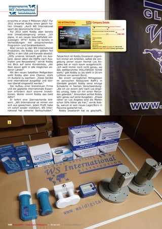 erreichte er etwa 4 Millionen USD.“ Für
2011 erwartet Robby einen gleich ho-                     WS INTERNATIONAL                                                                          Company Details
                                                         Wholesaler and Manufacturer, USA                                     www.wsidigital.com
hen Umsatz: „Auch WS International                                                                                                                 Engineers in Research & Development | Total Number of Employees
                                                                                                                                                     ▼                                 ▼
spürt die ökonomische Krise.“                                                                                                                      0................................ 10 .................................. 20
   Für 2012 sieht Robby aber bereits                                                                                                               Average Turnover (Previous, This, Next Year Estimates)
                                                                                                                                                                                                          ▼
eine Umsatzsteigerung voraus. „Ich                                                                                                                 0............................... 2.5 ..................... 5 Mio U$D
plane, in ein neues Geschäftsfeld ein-                                                                                                             Production Certiﬁcates

zusteigen: IPTV.“ Robby ist bereits in                                                                                                             DVB
                                                                                                                                                   Production Categories
Verhandlungen mit entsprechenden                                                                                                                   own brands LEXIUM
Programm- und Geräteanbietern.                                                                                                                     Main Products
                                                                                                                                                   Receiver for DVB-S, dishes 75cm up to 4.5m, LNB and LNB
   Aber zurück zu den WS International                                                                                                             holders for KU and C band, DiSEqC switches, signal analyzers

Produkten, die Robby zum gößten Teil                     www.TELE-satellite.com/TELE-satellite-1109/eng/wsinternational.pdf



(80%) in den USA und Kanada absetzt:
„20% unseres Verkaufs geht ins Aus-                    Tatsächlich ist Robby Dosetareh eigent-
land, davon allein die Hälfte nach Aus-                lich immer am Arbeiten, selbst die Um-
tralien und Neuseeland,“ verrät Robby                  gebung seiner neuen Heimat Los An-
mit Blick auf seine Kundenliste, „der                  geles hat er noch kaum ausgeforscht:
Rest davon geht in alle möglichen an-                  „Ich weiß immer noch nicht genau, wo
deren Länder“.                                         das weltberühmte HOLLYWOOD Schild
   Mit den neuen Satelliten Meßgeräten                 steht,“ gibt Robby zu (es steht in 20 km
sieht Robby aber eine Chance, stark                    Luftlinie von seinem Büro).
im Ausland zu wachsen: „Diese Geräte                      Bei einem vorzüglichen Mittagessen
sind international ausgelegt und kön-                  im persischen Restaurant Raffi‘s in
nen überall eingesetzt werden.“                        Glendale gesteht Robby seine einzige
   Der Aufbau einer brandneuen Firma                   Schwäche in Sachen Verschwendung:
und die geplante internationale Expan-                 „Als ich vor einem Jahr nach Los Ange-
sion erfordern doch enorme Investi-                    les umzog, habe ich mir einen Merce-
tionen. Woher nimmt Robby das Geld                     des geleistet.“ Ansonsten achtet Robby
dafür?                                                 sehr genau auf seine Ausgaben. „Etwas
   Er liefert eine überraschende Ant-                  näher an Los Angeles sind die Mieten
wort: „WS International ist immer von                  schon 50% höher als hier,“ verrät Rob-
sich aus gewachsen, jeden Profit habe                  by, warum er sein neues Lager/Büro in
ich sofort wieder investiert, WS Inter-                Pacoima gestartet hat.
national hat keinerlei Bankschulden.“                     Robby Dosetareh hat es geschafft,




 1




140 TELE-satellite — Global Digital TV Magazine — 08-09/201 — www.TELE-satellite.com
                                                          1
 