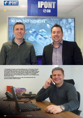 1




1. Die beiden Freunde und Geschäftspartner: CTO Andor pasztor                          2
und CEO Zoltan Korcsok in der Firmenzentrale in Budapest vor
einem Auto-Stereoskopischen monitor mit 3D-ohne-Brille Technik
von ipOnT. Die Firma, die mittlerweile 40 mitarbeiter beschäftigt,
verfügt über noch zwei weitere Büros in Ungarn: in der Stadt
Szeged befinden sich die Software-Ingenieure und in Bekescsaba
das kreative Team.
2. Ervin Farkas kümmert sich um den Kundendienst für die
professionellen ipOnT-Kunden




150 TELE-satellite — Global Digital TV Magazine — 08-09/201 — www.TELE-satellite.com
                                                          1
 
