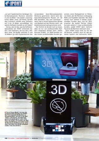 „Je nach Systemtechnik benötigen Au-                verwendeten      Auto-Stereoskopischen     winnen, einen Mediapartner im Mittle-
to-Stereokopische Monitore zwischen                 Monitors) generieren. Damit kann der       ren Osten, der 3D-Monitore in Shopping
5 und 10 Bilder.“ Die beiden ursprüng-              Auto-Stereoskopische Monitor ein 3D        Malls und Flughäfen betreibt.“ Bis 2010
lichen Bilder eines 3D-Filmes werden                Bild darstellen, das vom Zuschauer -       kamen noch weitere 5 solcher profe-
also trickreich mithilfe einer Software             wenn man in einem bestimmten Winkel        sionellen Kunden dazu und für 2011
auf 5 bis 10 Bilder vervielfältigt. Um              und Abstand auf den Monitor sieht - als    erwarten die beiden Partner Zoltan
welche Software handelt es sich dabei?              dreidimensional wahrgenommen wird.         Korcsok weitere 5 neue professionelle
   Genau, das ist das, was die Software-              Die Technik ist derzeit noch so teuer,   Kunden, sodaß iPONT dann mehrere
Spezialisten bei iPONT entwickelt ha-               dass sie nur von professionellen Nut-      Tausend 3D-Monitore betreuen wird.
ben: eine Software, die aus den 2 Bil-              zern eingesetzt werden kann. Zoltan          Denn iPONT sorgt nicht nur für die
dern einer 3D-Quelle zwischen 5 und                 Korcsok erzählt: „In 2009 konnten wir      3D-Technik, sondern auch für das ge-
10 Bildern (je nach Systemtechnik des               den ersten professionellen Kunden ge-      samte System und technische Hand-




■ "Out of Home media" ist einer der
professionellen Kunden von ipOnT.
Die Firma betreibt 3D-monitore in
Shopping-malls, wie hier in der mall
"Allee" in Budapest. Die mall liegt
passenderweise gleich neben dem
Büro von ipOnT. Die Kunden der mall
sehen die Werbung und Trailer in den
3D-monitoren dreidimensional, ohne
dass man dafür eine Brille aufsetzen
müßte ("3D-ohne-Brille").




152 TELE-satellite — Global Digital TV Magazine — 08-09/201 — www.TELE-satellite.com
                                                          1
 