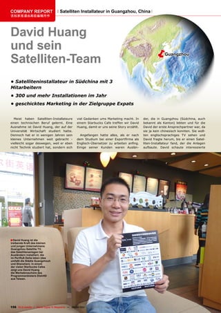 COmpAnY REpORT                         Satelliten Installateur in Guangzhou, China
该独家报道由高级编辑所作




David Huang
und sein                                                                                             ë
Satelliten-Team
                                                                                                             Guangzhou




•	Satelliteninstallateur in Südchina mit 3
Mitarbeitern
•	300 und mehr Installationen im Jahr
•	geschicktes Marketing in der Zielgruppe Expats


  Meist haben Satelliten-Installateure              viel Gedanken ums Marketing macht. In      der, die in Guangzhou (Südchina, auch
einen technischen Beruf gelernt. Eine               einem Starbucks Cafe treffen wir David     bekannt als Kanton) lebten und für die
Ausnahme ist David Huang, der auf der               Huang, damit er uns seine Story erzählt.   David der erste Ansprechpartner war, da
Universität Wirtschaft studiert hatte.                                                         sie ja kein chinesisch konnten. Sie woll-
Dennoch hat er in wenigen Jahren sein                 Angefangen hatte alles, als er nach      ten englischsprachiges TV sehen und
kleines Unternehmen weit gebracht -                 dem Studium bei einer Exportfirma als      David fragte herum, bis er einen Satel-
vielleicht sogar deswegen, weil er eben             Englisch-Übersetzer zu arbeiten anfing.    liten-Installateur fand, der die Anlagen
nicht Technik studiert hat, sondern sich            Einige seiner Kunden waren Auslän-         aufbaute. David schaute interessierte




■ David Huang ist die
treibende Kraft des kleinen
und jungen Unternehmens
Guangzhou Satellite Tv,
das Satellitenanlagen bei
Ausländern installiert, die
im Perlfluß Delta leben (das
umfaßt die Städte Guangzhouh
und Shenzhen). In einem
der vielen Starbucks Cafes
zeigt uns David Huang
die Werbebroschüre des
programmanbieters DishHD
aus Taiwan.




156 TELE-satellite — Global Digital TV Magazine — 08-09/201 — www.TELE-satellite.com
                                                          1
 