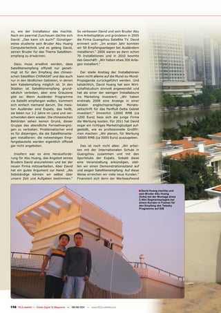 zu, wie der Installateur das machte.                 So verliessen David und sein Bruder Abu
Nach ein paarmal Zuschauen dachte sich               ihre Arbeitsplätze und gründeten in 2005
David: „Das kann ich auch!“ Günstiger-               die Firma Guangzhou Satellite TV. David
weise studierte sein Bruder Abu Huang                erinnert sich: „Im ersten Jahr konnten
Computertechnik und es gelang David,                 wir 50 Empfangsanlagen bei Ausländern
seinen Bruder für das Thema Satelliten-              installieren.“ 2006 waren es dann schon
empfang zu erwärmen.                                 70 Installationen und in 2010 boomte
                                                     das Geschäft: „Wir haben etwa 300 Anla-
  Dazu muss erwähnt werden, dass                     gen installiert.“
Satellitenempfang offiziell nur geneh-
migt ist für den Empfang des chinesi-                  Der steile Anstieg der Installationen
schen Satelliten CHINASAT und das auch               kann nicht alleine auf die Mund-zu-Mund-
nur in den ländlichen Gebieten, in denen             Propaganda zurückgeführt werden. Und
kein Kabelempfang möglich ist. In den                tatsächlich, David Huang hat sein Wirt-
Städten ist Satellitenempfang grund-                 schaftstudium sinnvoll angewendet und
sätzlich verboten, aber eine Grauzone                hat als einer der wenigen Installateure
gibt es: Wenn Ausländer Programme                    ins Marketing investiert: „Wir haben
via Satellit empfangen wollen, kümmert               erstmals 2009 eine Anzeige in einer
sich einfach niemand darum. Die meis-                lokalen    englischsprachigen     Monats-
ten Ausländer sind Expats, das heißt,                zeitschrift für das Perlfluß Delta Gebiet
sie leben nur 1-2 Jahre im Land und ver-             investiert.“ Immerhin 12000 RMB (ca
schwinden dann wieder. Die chinesischen              1200 Euro) liess sich die junge Firma
Behörden sehen keinen Grund, dieser                  die Werbung kosten. Für 2011 hat David
Gruppe das abendliche Fernsehvergnü-                 sogar ein richtiges Marketingbudget auf-
gen zu verbieten. Problematischer wird               gestellt, wie es professionelle Großfir-
es für diejenigen, die die Satellitenanla-           men machen: „Wir planen, für Werbung
gen installieren: die notwendigen Emp-               50000 RMB (ca 5000 Euro) auszugeben.
fangsbauteile werden eigentlich offiziell
gar nicht angeboten.                                   Das ist noch nicht alles: „Wir arbei-
                                                     ten mit der Internationalen Schule in
  Insofern war es eine Herausforde-                  Guangzhou zusammen und mit den
rung für Abu Huang, das Angebot seines               Sportklubs der Expats. Sobald diese
Bruders David anzunehmen und bei der                 eine Veranstaltung ankündigen, stel-
neuen Firma mitzuarbeiten. Aber David                len wir einen Demonstrationsstand auf
hat ein gutes Argument zur Hand: „Als                und zeigen Satellitenempfang. Auf diese
Sebständige können wir selbst über                   Weise erreichen wir viele neue Kunden.“
unsere Zeit und Aufgaben bestimmen.“                 Finanziert sich denn der Werbeaufwand



                                                                                             ■ David Huang (rechts) und
                                                                                                 sein Bruder Abu Huang
                                                                                                 (links) bei der montage eines
                                                                                                 2.40m Segmentspiegels bei
                                                                                                 einem Kunden in Foshan für
                                                                                                 den Empfang des Tatasky
                                                                                                 programms auf 83E




158 TELE-satellite — Global Digital TV Magazine — 08-09/201 — www.TELE-satellite.com
                                                          1
 