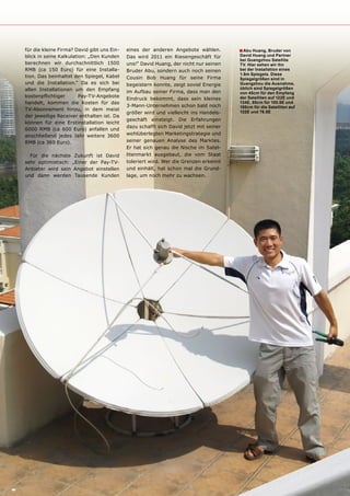 für die kleine Firma? David gibt uns Ein-   eines der anderen Angebote wählen.         ■ Abu Huang, Bruder von
blick in seine Kalkulation: „Den Kunden     Das wird 2011 ein Riesengeschäft für       David Huang und partner
                                                                                       bei Guangzhou Satellite
berechnen wir durchschnittlich 1500         uns!“ David Huang, der nicht nur seinen    Tv. Hier sehen wir ihn
RMB (ca 150 Euro) für eine Installa-        Bruder Abu, sondern auch noch seinen       bei der Installation eines
                                                                                       1.8m Spiegels. Diese
tion. Das beinhaltet den Spiegel, Kabel     Cousin Bob Huang für seine Firma           Spiegelgrößen sind in
und die Installation.“ Da es sich bei       begeistern konnte, zeigt soviel Energie    Guangzhou die Ausnahme,
allen Installationen um den Empfang                                                    üblich sind Spiegelgrößen
                                            im Aufbau seiner Firma, dass man den       von 45cm für den Empfang
kostenpflichtiger       Pay-TV-Angebote                                                der Satelliten auf 122E und
                                            Eindruck bekommt, dass sein kleines
handelt, kommen die Kosten für das                                                     134E, 60cm für 100.5E und
                                            3-Mann-Unternehmen schon bald noch         100cm für die Satelliten auf
TV-Abonnement hinzu, in dem meist                                                      132E und 78.5E
                                            größer wird und vielleicht ins Handels-
der jeweilige Receiver enthalten ist. Da
                                            geschäft einsteigt. Die Erfahrungen
können für eine Erstinstallation leicht
                                            dazu schafft sich David jetzt mit seiner
6000 RMB (ca 600 Euro) anfallen und
anschließend jedes Jahr weitere 3600        wohlüberlegten Marketingstrategie und
RMB (ca 360 Euro).                          seiner genauen Analyse des Marktes.
                                            Er hat sich genau die Nische im Satel-
  Für die nächste Zukunft ist David         litenmarkt ausgebaut, die vom Staat
sehr optimistisch: „Einer der Pay-TV-       toleriert wird. Wer die Grenzen erkennt
Anbieter wird sein Angebot einstellen       und einhält, hat schon mal die Grund-
und dann werden Tausende Kunden             lage, um noch mehr zu wachsen.
 