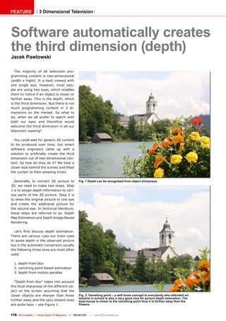 FEATURE               3 Dimensional Television




Software automatically creates
the third dimension (depth)
Jacek pawlowski

   The majority of all television pro-
gramming content is two-dimensional
(width x hight). It is best viewed with
one single eye. However, most peo-
ple are using two eyes, which enables
them to notice if an object is closer or
farther away. This is the depth, which
is the third dimension. But there is not
much programming content in 3 di-
mensions on the market. So what to
do, when we all prefer to watch with
both our eyes and therefore would
welcome the third dimension in all our
television viewing?

  You could wait for generic 3D content
to be produced over time, but smart
software engineers came up with a
solution to artificially create the third
dimension out of two-dimensional con-
tent. So how do they do it? We took a
closer look behind the scenes and lifted
the curtain to their amazing tricks.

  Generally, to convert 2D picture to               Fig. 1 Depth can be recognized from object sharpness.
3D, we need to make two steps. Step
1 is to assign depth information to vari-
ous parts of the 2D picture. Step 2 is
to show the original picture to one eye
and create the additional picture for
the second eye. In technical literature,
these steps are referred to as: Depth
Map Estimation and Depth Image Based
Rendering.

  Let’s first discuss depth estimation.
There are various cues our brain uses
to asses depth in the observed picture
but in the automatic conversion usually
the following three ones are most often
used:

  1. depth from blur
  2. vanishing point based estimation
  3. depth from motion parallax

  “Depth from blur” takes into account
the focal sharpness of the different ob-
ject on the screen assuming that the
closer objects are sharper than those               Fig. 2. vanishing point – a well know concept to everybody who attended art
                                                    lessons in school is also a very good clue for picture depth estimation. The
further away and the very distant ones              boat-house is closer to the vanishing point thus it is farther away than the
are quite hazy – see Figure 1.                      flowers.


178 TELE-satellite — Global Digital TV Magazine — 08-09/201 — www.TELE-satellite.com
                                                          1
 