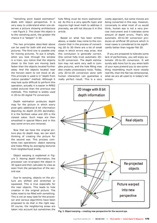 “Vanishing point based estimation”       hole filling must be more sophisticat-        costly approach, but some movies are
deals with object perspective. It is       ed. As this is a very specific topic and      being converted in this way. However,
very easy to understand when one ob-       requires high level math to address it        conversely to what most of us would
serves a picture showing architecture      precisely, we will not discuss it in this     think, human eye is not a very pre-
– see Figure 2. The closer the object is   article.                                      cise instrument and it tolerates some
to the vanishing point, the greater the                                                  amount of depth errors. That’s why
chance it is “deeper” in 3D.                  Based on what has been written             automatic 2D-to-3D conversion pro-
                                           above, a reader may come to the con-          duces an artificial 3D picture which in
  The two principles described above       clusion that in the process of convert-       most cases is considered to be signifi-
can be used for both still and moving      ing 2D to 3D there are a lot of small         cantly better than regular flat 2D.
pictures. The third one is useable only    steps in which errors may arise. And
for moving pictures. To put it simple,     this conclusion is generally correct.           If you are prepared to tolerate some
when you look through the window           One cannot fully trust automatic 2D-          lack of perfectness, you will enjoy au-
in a train, you notice that the objects    to-3D conversion. The depth estima-           tomatic 2D-to-3D conversion. It will
closer to the train are moving back        tion may not work very well in com-           surely add more fun to you when both
faster than the objects located further    plex pictures, and the hole filling may       of your eyes pretend you to see some-
away. And the objects located near         also create unnecessary noise. Today,         thing resembling much more closely
the horizon seem to not move at all.       only 2D-to-3D conversion done with            real life, than the flat two dimensional,
This principle is used is in “depth from   human interaction can guarantee a             what we are all used to in today’s tel-
motion parallax” method. Although it       really perfect result. This is a very         evision.
may look quite difficult to perform this
operation, actually it is easier in MPEG
coded pictures than the previous two
methods. This method is widely used
in 2D-to-3D digital TV conversion.

  Depth estimation produces depth
map for the picture in which every
pixel gets additional 8 bit information
depicting its depth (0-255 decimally).
0 is the farthest value and 255 is the
closest value. Such maps are then
smoothed in special filters and in this
way some errors are removed.

  Now that we have the original pic-
ture plus its depth map, we can start
thinking of creating the picture for
the second eye. This process com-
bines two operations: object warping
and holes filling by averaging textures
from neighborhood pixels.

  Object warping is explained in Fig-
ure 3. Having depth information, the
processor can re-project the object in
3D space and then calculate its view as
seen from the perspective of the sec-
ond eye.

  Due to warping, objects on the pic-
ture are shifted and stretched or
squeezed. This is true especially for
the near objects. This leads to hole
creation in the original picture. The
holes need to be filled with something.
This is not an easy task for the proces-
sor and various algorithms have been
proposed to do that in the right way.
Of course, the neighboring areas are
taken into account but sometimes the
                                           Fig. 3. Object warping – creating new perspective for the second eye.


                                                         www.TELE-satellite.com — 08-09/201 —
                                                                                          1     TELE-satellite — Global Digital TV Magazine   179
 
