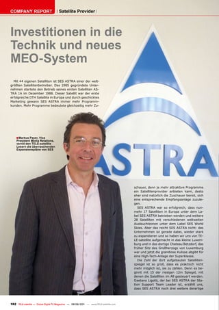 COmpAnY REpORT                        Satellite provider




Investitionen in die
Technik und neues
mEO-System
  Mit 44 eigenen Satelliten ist SES ASTRA einer der welt-
größten Satellitenbetreiber. Das 1985 gegründete Unter-
nehmen startete den Betrieb seines ersten Satelliten AS-
TRA 1A im Dezember 1988. Dieser Satellit war der erste
erfolgreiche DTH Satellite in Europa und durch geschicktes
Marketing gewann SES ASTRA immer mehr Programm-
kunden. Mehr Programme bedeutete gleichzeitig mehr Zu-




    ■ markus payer, vice
    president media Relations,
    verrät den TELE-satellite
    Lesern die überraschenden
    Expansionspläne von SES




                                                                                       schauer, denn je mehr attraktive Programme
                                                                                       ein Satellitenprovider anbieten kann, desto
                                                                                       eher sind natürlich die Zuschauer bereit, sich
                                                                                       eine entsprechende Empfangsanlage zuzule-
                                                                                       gen.
                                                                                          SES ASTRA war so erfolgreich, dass nun-
                                                                                       mehr 17 Satelliten in Europa unter dem La-
                                                                                       bel SES ASTRA betrieben werden und weitere
                                                                                       28 Satelliten mit verschiedenen weltweiten
                                                                                       Ausleuchtzonen unter dem Label SES World
                                                                                       Skies. Aber das reicht SES ASTRA nicht: das
                                                                                       Unternehmen ist gerade dabei, wieder stark
                                                                                       zu expandieren und so haben wir uns von TE-
                                                                                       LE-satellite aufgemacht in das kleine Luxem-
                                                                                       burg und in das dortige Chateau Betzdorf, das
                                                                                       früher Sitz des Großherzogs von Luxemburg
                                                                                       war und jetzt die grandiose Kulisse abgibt für
                                                                                       eine High-Tech-Anlage der Superklasse.
                                                                                          Die Zahl der dort aufgebauten Satelliten-
                                                                                       spiegel ist so groß, dass es praktisch nicht
                                                                                       mehr möglich ist, sie zu zählen. Denn es be-
                                                                                       ginnt mit 15 der riesigen 12m Spiegel, mit
                                                                                       denen die Satelliten im All gesteuert werden.
                                                                                       Gaetano Ligotti, der bei SES ASTRA der Sta-
                                                                                       tion Support Team Leader ist, erzählt uns,
                                                                                       dass SES ASTRA noch drei weitere derartige




182 TELE-satellite — Global Digital TV Magazine — 08-09/201 — www.TELE-satellite.com
                                                          1
 