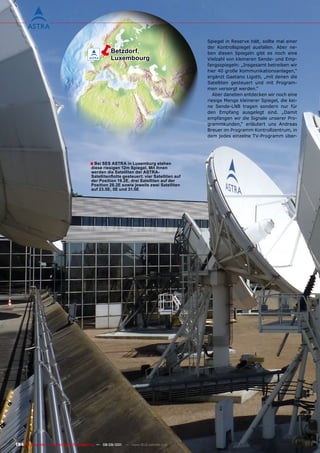 ë        Betzdorf,
                                                    Luxembourg
                                                                                            Spiegel in Reserve hält, sollte mal einer
                                                                                            der Kontrollspiegel ausfallen. Aber ne-
                                                                                            ben diesen Spiegeln gibt es noch eine
                                                                                            Vielzahl von kleineren Sende- und Emp-
                                                                                            fangsspiegeln: „Insgesamt betreiben wir
                                                                                            hier 40 große Kommunikationsanlagen,“
                                                                                            ergänzt Gaetano Ligotti, „mit denen die
                                                                                            Satelliten gesteuert und mit Program-
                                                                                            men versorgt werden.“
                                                                                               Aber daneben entdecken wir noch eine
                                                                                            riesige Menge kleinerer Spiegel, die kei-
                                                                                            ne Sende-LNB tragen sondern nur für
                                                                                            den Empfang ausgelegt sind. „Damit
                                                                                            empfangen wir die Signale unserer Pro-
                                                                                            grammkunden,“ erläutert uns Andreas
                                                                                            Breuer im Programm Kontrollzentrum, in
                                                                                            dem jedes einzelne TV-Programm über-




                                         ■ Bei SES ASTRA in Luxemburg stehen
                                          diese riesigen 12m Spiegel. mit ihnen
                                          werden die Satelliten der ASTRA-
                                          Satellitenflotte gesteuert: vier Satelliten auf
                                          der position 19.2E, drei Satelliten auf der
                                          position 28.2E sowie jeweils zwei Satelliten
                                          auf 23.5E, 5E und 31.5E




184 TELE-satellite — Global Digital TV Magazine — 08-09/201 — www.TELE-satellite.com
                                                          1
 
