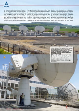 rer Auslegung der technischen Parame-                korrigiert werden, dann vermindert das       Center: „Hier kontrollieren und steuern
ter gar nicht als Fehler erkannt werden.             auf drastische Weise die Wahrscheinlich-     wir jeden einzelnen Spiegel und überwa-
Der Vorteil dieser extremen Sorgfalt ist,            keit, dass wirklich ernsthafte Fehler auf-   chen seine Funktion,“ erläutert uns Seni-
dass sich kleine Fehler gar nicht erst zu            treten, die von den Zuschauern und den       or Technician Claude Hennuy. Die vielen
richtig großen Fehlern ausweiten kön-                Programmbetreibern bemerkt werden            Monitore hier zeigen die Funktion jedes
nen. Wenn schon alle Ansätze von Un-                 könnten. Die Übersicht über die tech-        einzelnen Sendemoduls an. Fällt eines
stimmigkeiten einen Alarm auslösen und               nische Funktion sämtlicher Spiegel bei       aus, kann sofort umgeschaltet werden.
von der Mannschaft im Kontrollzentrum                SES ASTRA hat das Ground Operation           Auch hier, so erfahren wir von Claude




                                                                                                  1. Seit 2010 wird hier gebaut: 5 der großen
                                                                                                  9m Spiegel stehen bereits, weitere 35
                                                                                                  Spiegel werden folgen. Hier und in einem
 1                                                                                                neuen Bürogebäude investiert SES
                                                                                                  ASTRA 34 millionen Euro in die Zukunft
                                                                                                  des Unternehmens.
                                                                                                  2. Sehen Sie ihn? Kaum zu erkennen ist
                                                                                                  Gaetana Ligotti. Er ist Station Support
                                                                                                  Team Leader und zuständig für die
 2                                                                                                Spiegel, welche die Satelliten im All
                                                                                                  steuern. Im Bild sehen wir ihn, wie er
                                                                                                  die Drehanlage im Inneren des Spiegels
                                                                                                  kontrolliert.




186 TELE-satellite — Global Digital TV Magazine — 08-09/201 — www.TELE-satellite.com
                                                          1
 