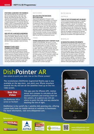 nEWS              HDTv & 3D programmes



STAR INDIA LAUNCHES 5 HD CHANNELS                       SOUTH KOREA                                             OCEANIA
Star India launched five HD channels on its
service including StarPlus, Star Gold, Star             SKYLIFE OPTS FOR ERICSSON                               AUSTRALIA
Movies, Star World and Nat Geo. Star’s HD               HDTV SOLUTION
channels will be available to viewers with a            SkyLife has deployed an Ericsson video                  THIRD OF SET-TOP BOXES NOT HD-READY
HDTV set via DTH services like Tata Sky HD. In          processing solution that enables it to enhance          A third of all set-top boxes being sold in Australia
a related development, DTH operator Reliance            its HD offering and move another step closer
                                                                                                                are not capable of streaming the five new HD
Digital TV (RDTV) has partnered with Star India         to realizing its vision of everything in HD by
                                                                                                                digital TV channels, reports “The Australian”. The
to showcase its bouquet of Asli HD channels             2015. Ericsson’s HD solution allows SkyLife
                                                                                                                Department of Broadband, Communications and
like Star Plus, Star Movies, Star Gold and Star         to potentially deliver over 150 HD channels to
                                                                                                                the Digital Economy has revealed more than 30%
World for its HD and HD- DVR subscribers.               more than 3 million subscribers. SkyLife has
                                                                                                                of the set-top boxes sold in Australia are “standard
                                                        selected a system comprised of the Ericsson
                                                                                                                definition only”. Unlike HD set-top boxes or TV sets,
INDONESIA                                               Video Processor with the EN8190 MPEG-4
                                                                                                                they are not capable of streaming HD channels.
                                                        AVC HD encoder modules, Ericsson MX8400
                                                                                                                More than one million households will miss out on
HBO HITS HD LAUNCHES IN INDONESIA                       System Multiplexer and the Ericsson RX1290
                                                                                                                getting the full benefits of the digital switchover.
HBO Asia has launched HBO Hits HD on Indo-              Multi-format SD/HD professional receiver.
nesia’s First Media, offering movies in HD and
commercial free. HBO Asia also offers HBO HD,           TAIWAN
the first regional movie channel to broadcast in high                                                           WORLD
definition in Asia, available in select territories.    TAIWAN ANNOUNCES HDTV CONTENT PLAN
                                                        Taiwan’s Prime Minister, Wu Dun-yi, in June             HD MIGRATION DRIVES STB GROWTH
JAPAN                                                   announced that the country will subsidize from          Revenues from set-top box sales in the 4Q 2010
                                                        2012 the government-run Public TV Service               increased from USD 5.3 billon to USD 5.7 billion
WOWOW TO ADD 3 HDTV                                     (PTS) and private TV-programming producers              year-on-year, as more advanced markets like North
CHANNELS IN OCTOBER                                     to make 1,855 hours of HDTV shows, and will             America and Asia-Pacific continued to migrate
Pay-TV network Wowow has announced the                  start to invite funding bids by the end of this year.   from standard- to high-definition devices, accord-
launch of three new HD channels for October.            He expects that, by the start of the London             ing to a new report from In-Stat. In the develop-
Wowow Prime will be family oriented, focusing on        Olympics in June 2012, all citizens of Taiwan           ing regions like the Middle East/Africa and Latin
dubbed versions of foreign dramas and movies,           will have access to HDTV channels to watch the          America, there has been a surge in SD boxes
Wowow Live will mainly feature live music and           games. The public TV service launched the               with HD just beginning to make an appearance.
sports events, while Wowow Cinema will broad-           HDTV channel HiHD in central Taiwan                     In North America, satellite TV set-top box ship-
cast 800 films per year. The current monthly fee of     in June and the government has allo-                    ments approached 18 million for 2010 as a whole,
2,415 yen (US$ 29) for Wowow’s single chan-             cated NT$ 898 million for a project to                  while in Latin America 8 million more standard-
nel will give access to all the new channels.           promote HDTV content next year.                         definition STBs were shipped than HD boxes.
 