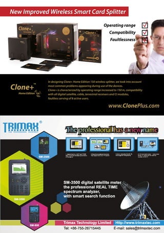 New Improved Wireless Smart Card Splitter
                                                         Operating range
                                                              Compatibility
                                                               Faultlessness




             In designing Clone+ Home Edition 150 wireless splitter, we took into account
             most common problems appearing during use of the devices.
             Clone+ is characterized by operating range increased to 150 m, compatibility
             with all digital satellite, cable, terrestrial receivers and CI modules,
             faultless serving of 8 active users.

                                                             www.ClonePlus.com
 