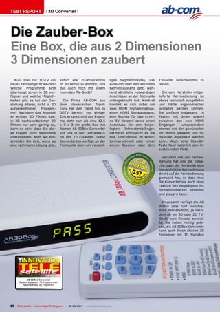 TEST REpORT                    3D Converter




Die Zauber-Box
Eine Box, die aus 2 Dimensionen
3 Dimensionen zaubert
   Muss man für 3D-TV ein                 sofort alle 2D-Programme                 liges Segmentdisplay, das     TV-Gerät verschwinden zu
neues Fernsehgerät kaufen?                in 3D sehen zu können, und               Auskunft über den aktuellen   lassen.
Welche Programme sind                     das auch noch mit Ihrem                  Betriebszustand gibt, wäh-
überhaupt schon in 3D ver-                normalen TV-Gerät?                       rend sämtliche notwendigen       Die vom Hersteller mitge-
fügbar und welche Möglich-                                                         Anschlüsse an der Rückseite   lieferte Fernbedienung ist
keiten gibt es bei der Dar-                 Die Firma AB-COM aus                   untergebracht hat. Konkret    etwas technisch ausgefallen
stellung älterer, nicht in 3D             dem slowakischen Topol-                  handelt es sich dabei um      und hätte ergonomischer
aufgezeichneter     Program-              cany hat den Trend hin zu                zwei HDMI Signaleingänge,     gestaltet werden können.
me? Nachdem das Angebot                   3DTV bereits vor einiger                 einen HDMI Signalausgang,     Sie umfasst insgesamt 16
an echten 3D Filmen bzw.                  Zeit erkannt und das Ergeb-              eine Buchse für das exter-    Tasten, mit denen sowohl
in 3D nachbearbeiteten 2D                 nis steht nun als eine 12.5              ne 5V Netzteil sowie einen    zwischen den zwei HDMI
Filmen nur sehr gering ist,               x 9 x 3 cm große Box mit                 Anschluss für den beige-      Eingängen     umgeschalten
kann es sein, dass Sie die-               Namen AB 3DBox Converter                 legten   Infrarotempfänger.   ebenso wie der gewünschte
se Fragen nicht besonders                 vor uns in der Testredakti-              Letzterer ermöglicht es die   3D Modus gewählt und in-
interessieren. Aber wie ent-              on der TELE-satellit. Diese              Box, unscheinbar im Wohn-     dividuell angepasst werden
scheiden Sie sich, wenn es                Konverterbox verfügt an der              zimmerschrank oder hinter     kann. Auch eine StandBy
eine technische Lösung gibt,              Frontseite über ein vierstel-            einem Receiver oder dem       Taste fand natürlich den ihr
                                                                                                                 zustehenden Platz.

                                                                                                                   Versöhnt mit der Fernbe-
                                                                                                                 dienung hat uns die Tatsa-
                                                                                                                 che, dass der Hersteller eine
                                                                                                                 übersichtliche Kurzanleitung
                                                                                                0.57             direkt auf die Fernbedienung
                                                                                                                 gedruckt hat, so dass man
                                                                                                                 die Konverterbox auch ohne
                                                                                                                 Lektüre des beigelegten In-
                                                                                                                 formationsblattes bedienen
                                                                                                                 und steuern kann.

                                                                                                                   Insgesamt verfügt die AB
                                                                                                                 3DBox über fünf verschie-
                                                                                                                 dene Betriebsmodi, je nach-
                                                                                                                 dem ob ein 3D oder 2D TV-
                                                                                                                 Gerät zum Einsatz kommt.
                                                                                                                 Ja, Sie haben richtig gele-
                                                                                                                 sen, die AB 3DBox Converter
                                                                                                                 kann auch Ihren älteren 2D
                                                                                                                 Fernseher mit 3D Signalen




                             08-09/201
                                     1
            AB 3DBox Converter
      Zaubert aus jedem TV-Programm ein
         faszinierendes 3D Programm




20   TELE-satellite — Global Digital TV Magazine — 08-09/201 — www.TELE-satellite.com
                                                           1
 