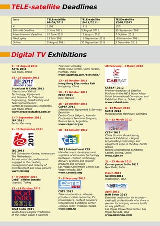 TELE-satellite Deadlines
Issue                       TELE-satellite            TELE-satellite             TELE-satellite
                            08-09/2011                10-11/2011                 12-01/2012
#                           1109                      1111                       1201
Editorial Deadline          3 June 2011               5 August 2011              30 September 2011
Advertisement Deadline      10 June 2011              12 August 2011             7 October 2011
Hardcopies                  15 July 2011              16 September 2011          18 November 2011
Online                      5 August 2011             30 September 2011          2 December 2011




Digital TV Exhibitions
9 - 11 August 2011                  Television Industry                  28 February - 1 March 2012
ABTA 2011                           World Trade Centre, Cuffe Parade,
São Paulo, Brasil                   Mumbai, India
                                    www.scatmag.com/scatindia/
23 - 25 August 2011
                                    13 - 16 october 2011
                                    Hong kong Electronics Fair
                                    Hongkong, China
Broadcast & Cable 2011                                                   CABSAT 2012
International Fair of                                                    Premier Broadcast & Satellite
                                    19 - 21 october 2011
Technology, Equipment                                                    Platform in the ME & North Africa
                                    EEBC 2011
and Services for Television                                              Dubai International Convention and
                                    Kiev, Ukraine
Engineering, Broadcasting and                                            Exhibition Centre, Dubai, UAE
Telecommunications                                                       www.cabsat.com
                                    26 - 28 october 2011
Centro de Exposições Imigrantes,    CAPEr 2011
São Paulo, Brasil                                                        6 - 10 March 2012
                                    International Equipment & Services
www.broadcastcable.com.br                                                CeBIT 2012
                                    Exhibition
                                                                         Messegelände Hannover, Germany
                                    Centro Costa Salgero, Avenida
2 - 7 September 2011                Costanera y Jerónimo Salguero,
IFA 2011                                                                 21 - 23 March 2012
                                    Buenos Aires, Argentina
Berlin, Germany                     www.caper.org.ar

9 - 13 September 2011               10 - 13 January 2012
                                                                         CCBN 2012
                                                                         China Content Broadcasting
                                                                         Network Exhibition - largest
                                                                         broadcasting technology and
                                                                         equipment expo in the Asia-Pacific
                                                                         region
                                    2012 International CES               Beijing International Exhibition
IBC 2011
                                    Manufacturers, developers and        Center, Beijing, China
RAI Convention Centre, Amsterdam
                                    suppliers of consumer technology     www.ccbn.tv
The Netherlands
                                    hardware, content, technology
Annual event for professionals
                                    delivery systems and related         21 - 23 March 2012
engaged in the creation,
                                    products and services                Convergence India 2012
management and delivery of
                                    Las Vegas Convention Center, Las     New Delhi, India
entertainment and news content
                                    Vegas Nevada, USA
www.ibc.org
                                    www.cesweb.org                       March 2012
6 - 9 october 2011                                                       Satellite2012
                                    7 - 9 February 2012                  Washington, USA
CeBIT Bilisim Eurasia
Istanbul, Turkey

13 - 14 october 2011
                                    CSTB 2012                            April 2012
                                    Telecom operators, internet-         NAB Show 2012
                                    providers, cable operators, TV       Essential destination for broader-
                                    broadcasters, content providers      casting® professionals who share a
                                    International Exhibition Center      passion for bringing content to life
                                    „Crocus Expo“, Moscow, Russia        on any platform
SCaT India 2011                     www.cstb.ru                          Las Vegas Convention Center, Las
South Asia‘s Largest Tradeshow                                           Vegas Nevada, USA
of the Indian Cable & Satellite                                          www.nabshow.com
 