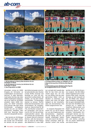 1                                                                                 4




2                                                                                 5




3                                                                                 6




1. 3D Darstellung im Side by Side verfahren für ein                               4. 3D Signal (Side by Side) via TURKSAT 42° Ost
3D fähiges Tv Gerät                                                               5. Konvertierung eines 3D Side by Side Signals
2. 3D Darstellung im Line by Line verfahren für ein                               in 2D
3D fähiges Tv Gerät                                                               6. 3D Darstellung eines 3D Side by Side Signals
3. Das Originalbild via HDmI                                                      als Anaglyphenbild für 2D Tv Geräte

versorgen, einzig ein HDMI               den Brille (entweder eine Po-             ten und gibt dort jeweils das     perfekt um die dritte Dimen-
Eingang am Fernseher ist                 larisationsbrille oder Shutter            Bild für das linke und das        sion ergänzt. Die AB 3DBox
unabdingbare Grundvoraus-                Lenses Brille) versorgt und               rechte Auge aus. Im Line          bietet insgesamt drei vorde-
setzung. In allen Betriebs-              benötigt nur noch die ent-                by Line Modus sind die zwei       finierte Modi (Soft, Normal,
modi passt die Box das über              sprechend aufbereiteten 3D                getrennten Bilder nicht so        Strong), je nach Auswahl ist
HDMI empfangene Videosig-                Inhalte, um mit dem dreidi-               deutlich zu erkennen, hier        der 3D Effekt also stärker
nal so an, dass ein 3D Effekt            mensionalen TV-Vergnügen                  erahnt man ohne 3D Brille         oder schwächer ausgeprägt.
entsteht, dank HDMI Ein-                 starten zu können. Hierfür                lediglich an der Unschärfe,       Wer es ganz individuell liebt,
gang mit HDCP Unterstüt-                 bietet die Konverterbox zwei              dass die Konverterbox ihre        der kann den 3D Effekt auch
zung können alle über diese              verschiedene 3D Ausgabe-                  Arbeit aufgenommen hat.           anhand von +/- Tasten für
Schnittstelle    verfügbaren             modi an: Side by Side für 3D                                                ViewPoint (Blickwinkel) und
Inhalte wie z.B. von Satelli-            TVs, die Shutter Lenses Bril-               In unserem Praxistest mit       Depth (Tiefe) an der Fern-
tenreceiver, Kabelbox oder               len verwenden, und Line by                einem 42“ LG 3D-TV waren          bedienung steuern. Die so
DVD bzw. Blue-Ray Player                 Line für 3D TVs, die auf Pola-            wir von den Ergebnissen der       erzielten, individuellen Ein-
räumlich dargestellt werden.             risationsbrillen setzen. Wie              Konverterbox    begeistert.       stellungen können auf ins-
                                         Sie anhand der Screenshots                Ein HD Signal, das wir via        gesamt vier frei belegbaren
  Wer bereits ein 3D-fähiges             zu diesem Bericht erkennen                Satellit empfangen hatten         Tasten abgespeichert wer-
TV Gerät sein eigen nennt,               können, teilt die Konverter-              und dann durch die Konver-        den und stehen zukünftig
der wurde vom TV-Herstel-                box im Side by Side Modus                 terbox schickten, blieb ge-       mit nur einem Tastendruck
ler bereits mit der passen-              den Bildschirm in zwei Hälf-              stochen scharf und wurde          zum Aufruf bereit.


22   TELE-satellite — Global Digital TV Magazine — 08-09/201 — www.TELE-satellite.com
                                                           1
 
