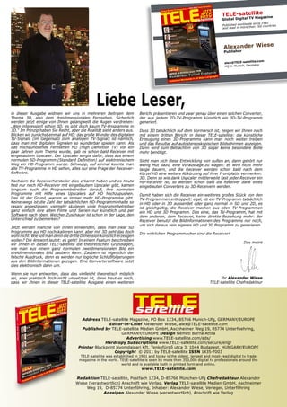 TELE-satellite zine
                                                                                                                               TV Maga
                                                                                                                       Global Digital
                                                                                                                                           since 1981
                                                                                                                       Published worldwide n 160 countries
                                                                                                                       and read in more tha




                                                                                                                        Alexander Wiese
                                                                                                                        Publisher

                                                                                                                                             .com
                                                                                                                         alex@TELE-satellite
                                                                                                                                              y
                                                                                                                         HQ in Munich, German




                                               Liebe Leser,
in dieser Ausgabe widmen wir uns in mehreren Beitrgen dem               Bericht präsentieren und zwar genau über einen solchen Converter,
Thema 3D, also dem dreidimensionalen Fernsehen. Sicherlich              der aus jedem 2D-TV-Programm künstlich ein 3D-TV-Programm
werden jetzt einige von Ihnen gelangweilt die Augen verdrehen:          generiert.
„Wen interessiert schon 3D, es gibt doch kaum TV-Programme in
3D.“ Im Prinzip haben Sie Recht, aber die Realität sieht anders aus.    Dass 3D tatsächlich auf dem Vormarsch ist, zeigen wir Ihnen noch
Blicken wir zunächst einmal auf HD: das große Wunder des digitalen      mit einem dritten Bericht in dieser TELE-satellite: die künstliche
TV-Signals (im Gegensatz zum analogen TV-Signal) ist nämlich,           Erzeugung eines 3D-Programms kann man noch weiter treiben
dass man mit digitalen Signalen so wunderbar spielen kann. Als          und das Resultat auf autostereoskopischen Bildschirmen anzeigen.
das hochauflösende Fernsehen HD (High Definition TV) vor ein            Dann wird zum Betrachten von 3D sogar keine besondere Brille
paar Jahren zum Thema wurde, gab es schon bald Receiver mit             mehr benötigt.
eingebautem Upscaler. Der Upscaler sorgte dafür, dass aus einem
normalen SD-Programm (Standard Definition) auf elektronischem           Sieht man sich diese Entwicklung von außen an, dann gehört nur
Weg ein HD-Programm wurde. Schwupp, auf einmal konnte man               wenig Mut dazu, eine Voraussage zu wagen: es wird nicht mehr
alle TV-Programme in HD sehen, alles nur eine Frage der Receiver-       lange dauern, und die Receiver werden schon bald nach dem
Software.                                                               Kürzel HD eine weitere Abkürzung auf ihrer Frontplatte vermerken:
                                                                        3D. Denn so wie dank Uspcaler mittlerweile fast jeder Receiver ein
Nachdem die Receiverhersteller dies erkannt haben und es heute          HD-Receiver ist, so werden schon bald die Receiver dank eines
fast nur noch HD-Receiver mit eingebautem Upscaler gibt, kamen          eingebauten Converters zu 3D-Receivern werden.
langsam auch die Programmbetreiber darauf, ihre normalen
Programme mit Hilfe eines Upscalers auf HD hochzupushen.                Damit haben sich die Receiver ein weiteres großes Stück von den
Das ist der Grund, warum es immer mehr HD-Programme gibt.               TV-Programmen entkoppelt: egal, ob ein TV-Programm tatsächlich
Keineswegs ist die Zahl der tatsächlichen HD-Programminhalte so         in HD oder in 3D aussendet oder ganz normal in SD und 2D, es
rasant angestiegen, vielmehr skalieren viele Programmbetreiber          ist gleichgültig, die Receiver machen aus allen TV-Programmen
ganz einfach ihre alten Filme und Serien nur künstlich und per          ein HD und 3D Programm. Das eine, das TV-Programm, hat mit
Software nach oben. Welcher Zuschauer ist schon in der Lage, den        dem anderen, dem Receiver, keine direkte Beziehung mehr: der
Unterschied zu bemerken?                                                Receiver benutzt die Bildinformationen des Programms nur noch,
                                                                        um sich daraus sein eigenes HD und 3D Programm zu generieren.
Jetzt werden manche von Ihnen einwenden, dass man zwar SD
Programme auf HD hochskalieren kann, aber mit 3D geht das doch          Die wirklichen Programmacher sind die Receiver!
wohl nicht. Wie soll man denn die dritte Dimension künstlich erzeugen
wollen? Die Antwort lautet: es geht! In einem Feature beschreiben
wir Ihnen in dieser TELE-satellite die theoretischen Grundlagen,                                                                    Das meint
wie man aus einem ganz normalen zweidimensionalen Bild ein
dreidimensionales Bild zaubern kann. Zaubern ist eigentlich der
falsche Ausdruck, denn es werden nur logische Schlußfolgerungen
aus den Bildinformationen gezogen. Eine Convertersoftware setzt
dies elektronisch dann um.

Wenn sie nun antworten, dass das vielleicht theoretisch möglich
sei, aber praktisch doch nicht umsetzbar ist, dann freut es mich,                                                    Ihr Alexander Wiese
dass wir Ihnen in dieser TELE-satellite Ausgabe einen weiteren                                                  TELE-satellite Chefredakteur




                                                                        TELE
                                                                        satellite
                                       Address TELE-satellite Magazine, PO Box 1234, 85766 Munich-Ufg, GERMANY/EUROPE
                                                    Editor-in-Chief Alexander Wiese, alex@TELE-satellite.com
                                       Published by TELE-satellite Medien GmbH, Aschheimer Weg 19, 85774 Unterfoehring,
                                                          GERMANY/EUROPE Design Németi Barna Attila
                                                            Advertising www.TELE-satellite.com/ads/
                                                  Hardcopy Subscriptions www.TELE-satellite.com/secure/eng/
                                     Printer Blackprint Nyomdaipari Kft, Tenkefürdő utca 3, 1044 Budapest, HUNGARY/EUROPE
                                                       Copyright © 2011 by TELE-satellite ISSN 1435-7003
                                      TELE-satellite was established in 1981 and today is the oldest, largest and most-read digital tv trade
                                      magazine in the world. TELE-satellite is seen by more than 350,000 digital tv professionals around the
                                                              world and is available both in printed form and online.
                                                                         www.TELE-satellite.com

                                    Redaktion TELE-satellite, Postfach 1234, D-85766 München-Ufg Chefredakteur Alexander
                                    Wiese (verantwortlich) Anschrift wie Verlag, Verlag TELE-satellite Medien GmbH, Aschheimer
                                         Weg 19, D-85774 Unterföhring, Inhaber: Alexander Wiese, Verleger, Unterföhring
                                                 Anzeigen Alexander Wiese (verantwortlich), Anschrift wie Verlag
 