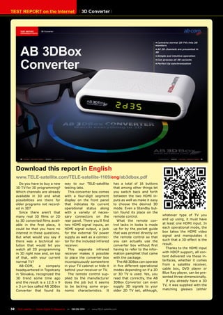 TEST REpORT on the Internet                              3D Converter




     Download this report in English
     www.TELE-satellite.com/TELE-satellite-1109/eng/ab3dbox.pdf
       Do you have to buy a new             way to our TELE-satellite              has a total of 16 buttons
     3D TV for 3D programming?              testing labs.                          that among other things let
     Which channels are already               This converter box comes             you switch back and forth
     available in 3D and what               with a four-digit segment              between the two HDMI in-
     possibilities are there for            display on the front panel             puts as well as make it easy
     older programs not record-             that indicates its current             to choose the desired 3D
     ed in 3D?                              operational status along               mode. Even a Standby but-
       Since there aren’t that              with a variety of neces-               ton found its place on the
     many real 3D films or 2D               sary connectors on the                 remote control.                 whatever type of TV you
     to 3D converted films avail-           rear panel. There you’ll find            What the remote con-          end up using, it must have
     able in the first place, it            two HDMI signal inputs, an             trol lacks in looks is made     at least one HDMI input. In
     could be that you have no              HDMI signal output, a jack             up for by the pocket guide      each operational mode, the
     interest in these questions.           for the external 5V power              that was printed directly on    box takes the HDMI video
     But what would you say if              supply as well as a connec-            the remote control so that      signal and manipulates it
     there was a technical so-              tor for the included infrared          you can actually use the        such that a 3D effect is the
     lution that would let you              receiver.                              converter box without first     result.
     watch all 2D programming                 This separate infrared               having to refer to the infor-     Thanks to the HDMI input
     in 3D right now and, on top            receiver makes it possible             mation pamphlet that came       with HDCP support, all con-
     of that, with your current             to place the converter box             with the package.               tent delivered via these in-
     normal TV?                             inconspicuously somewhere                The AB 3DBox can operate      terfaces, whether it comes
       AB-COM,      a   company             in your TV cabinet or hide it          in five different operational   from a satellite receiver,
     headquartered in Topolcany             behind your receiver or TV.            modes depending on if a 2D      cable box, DVD player or
     in Slovakia, recognized the              The remote control sup-              or 3D TV is used. Yes, you      Blue Ray player, can be pre-
     3D trend some time ago                 plied by the manufacturer              read that correctly, the AB     sented three-dimensionally.
     and the result is a 12.5 x 9           does the job but it seems              3DBox Converter can even          If you already have a 3D
     x 3 cm box called AB 3DBox             to be lacking some ergo-               supply 3D signals to your       TV, it was supplied with the
     Converter that found its               nomic characteristics. It              older 2D TV set, although,      matching glasses (either




32    TELE-satellite — Global Digital TV Magazine — 08-09/201 — www.TELE-satellite.com
                                                            1
 