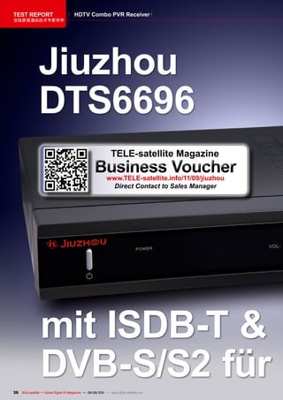 TEST REpORT                            HDTv Combo pvR Receiver
该独家报道由技术专家所作




                Jiuzhou
                DTS6696
                                                              TELE-satellite magazine
                                                    Business voucher
                                                           www.TELE-satellite.info/11/09/jiuzhou
                                                            Direct Contact to Sales Manager




                 mit ISDB-T &
                 DvB-S/S2 für
36 TELE-satellite — Global Digital TV Magazine — 08-09/201 — www.TELE-satellite.com
                                                         1
 