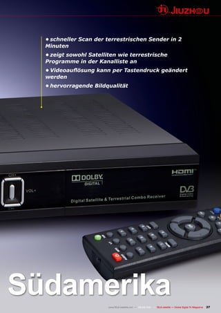 •	schneller Scan der terrestrischen Sender in 2
  Minuten
  •	zeigt sowohl Satelliten wie terrestrische
  Programme in der Kanalliste an
  •	Videoauflösung	kann	per	Tastendruck	geändert	
  werden
  •	hervorragende Bildqualität




Südamerika              www.TELE-satellite.com — 08-09/201 — TELE-satellite — Global Digital TV Magazine
                                                         1                                                 37
 