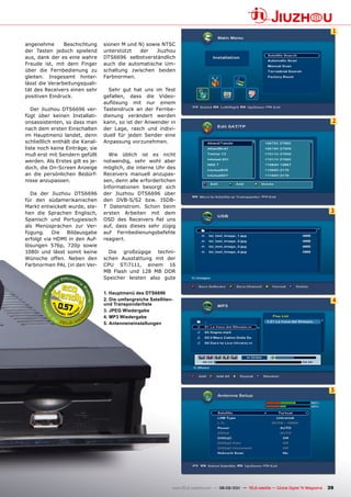 1

angenehme       Beschichtung     sionen M und N) sowie NTSC
der Tasten jedoch spielend       unterstützt  der    Jiuzhou
aus, dank der es eine wahre      DTS6696 selbstverständlich
Freude ist, mit dem Finger       auch die automatische Um-
über die Fernbedienung zu        schaltung zwischen beiden
gleiten. Insgesamt hinter-       Farbnormen.
lässt die Verarbeitungsquali-
tät des Receivers einen sehr       Sehr gut hat uns im Test
positiven Eindruck.              gefallen, dass die Video-
                                 auflösung mit nur einem
   Der Jiuzhou DTS6696 ver-      Tastendruck an der Fernbe-
fügt über keinen Installati-     dienung verändert werden
onsassistenten, so dass man      kann, so ist der Anwender in                                                                                      2
nach dem ersten Einschalten      der Lage, rasch und indivi-
im Hauptmenü landet, denn        duell für jeden Sender eine
schließlich enthält die Kanal-   Anpassung vorzunehmen.
liste noch keine Einträge; sie
muß erst mit Sendern gefüllt       Wie üblich ist es nicht
werden. Als Erstes gilt es je-   notwendig, sehr wohl aber
doch, die On-Screen Anzeige      möglich, die interne Uhr des
an die persönlichen Bedürf-      Receivers manuell anzupas-
nisse anzupassen.                sen, denn alle erforderlichen
                                 Informationen besorgt sich
  Da der Jiuzhou DTS6696         der Jiuzhou DTS6696 über
für den südamerikanischen        den DVB-S/S2 bzw. ISDB-
Markt entwickelt wurde, ste-     T Datenstrom. Schon beim
hen die Sprachen Englisch,       ersten Arbeiten mit dem                                                                                           3
Spanisch und Portugiesisch       OSD des Receivers fiel uns
als Menüsprachen zur Ver-        auf, dass dieses sehr zügig
fügung.    Die  Bildausgabe      auf Fernbedienungsbefehle
erfolgt via HDMI in den Auf-     reagiert.
lösungen 576p, 720p sowie
1080i und lässt somit keine        Die großzügige techni-
Wünsche offen. Neben den         schen Ausstattung mit der
Farbnormen PAL (in den Ver-      CPU STi7111, einem 16
                                 MB Flash und 128 MB DDR
                                 Speicher leisten also gute


                                 1. Hauptmenü des DTS6696
                                 2. Die umfangreiche Satelliten-                                                                                   4
             0.57                und Transponderliste
                                 3. JpEG Wiedergabe
                                 4. mp3 Wiedergabe
                                 5. Antenneneinstellungen




                                                                                                                                                   5




                                                               www.TELE-satellite.com — 08-09/201 — TELE-satellite — Global Digital TV Magazine
                                                                                                1                                                 39
 
