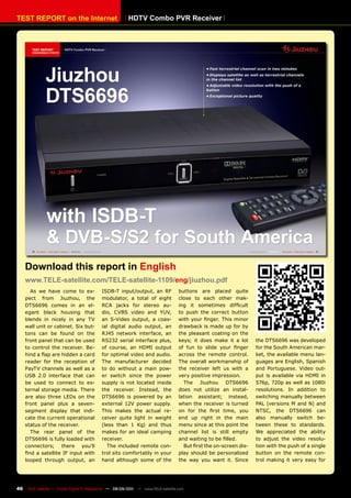 TEST REpORT on the Internet                              HDTv Combo pvR Receiver




     Download this report in English
     www.TELE-satellite.com/TELE-satellite-1109/eng/jiuzhou.pdf
        As we have come to ex-              ISDB-T input/output, an RF             buttons are placed quite
     pect from Jiuzhou, the                 modulator, a total of eight            close to each other mak-
     DTS6696 comes in an el-                RCA jacks for stereo au-               ing it sometimes difficult
     egant black housing that               dio, CVBS video and YUV,               to push the correct button
     blends in nicely in any TV             an S-Video output, a coax-             with your finger. This minor
     wall unit or cabinet. Six but-         ial digital audio output, an           drawback is made up for by
     tons can be found on the               RJ45 network interface, an             the pleasant coating on the
     front panel that can be used           RS232 serial interface plus,           keys; it does make it a lot      the DTS6696 was developed
     to control the receiver. Be-           of course, an HDMI output              of fun to slide your finger      for the South American mar-
     hind a flap are hidden a card          for optimal video and audio.           across the remote control.       ket, the available menu lan-
     reader for the reception of            The manufacturer decided               The overall workmanship of       guages are English, Spanish
     PayTV channels as well as a            to do without a main pow-              the receiver left us with a      and Portuguese. Video out-
     USB 2.0 interface that can             er switch since the power              very positive impression.        put is available via HDMI in
     be used to connect to ex-              supply is not located inside             The Jiuzhou DTS6696            576p, 720p as well as 1080i
     ternal storage media. There            the receiver. Instead, the             does not utilize an instal-      resolutions. In addition to
     are also three LEDs on the             DTS6696 is powered by an               lation assistant; instead,       switching manually between
     front panel plus a seven-              external 12V power supply.             when the receiver is turned      PAL (versions M and N) and
     segment display that indi-             This makes the actual re-              on for the first time, you       NTSC, the DTS6696 can
     cate the current operational           ceiver quite light in weight           end up right in the main         also manually switch be-
     status of the receiver.                (less than 1 Kg) and thus              menu since at this point the     tween these to standards.
        The rear panel of the               makes for an ideal camping             channel list is still empty      We appreciated the ability
     DTS6696 is fully loaded with           receiver.                              and waiting to be filled.        to adjust the video resolu-
     connectors; there you’ll                  The included remote con-              But first the on-screen dis-   tion with the push of a single
     find a satellite IF input with         trol sits comfortably in your          play should be personalized      button on the remote con-
     looped through output, an              hand although some of the              the way you want it. Since       trol making it very easy for




46    TELE-satellite — Global Digital TV Magazine — 08-09/201 — www.TELE-satellite.com
                                                            1
 